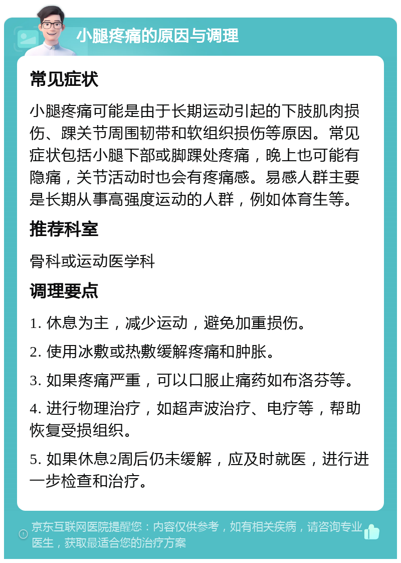 小腿疼痛的原因与调理 常见症状 小腿疼痛可能是由于长期运动引起的下肢肌肉损伤、踝关节周围韧带和软组织损伤等原因。常见症状包括小腿下部或脚踝处疼痛，晚上也可能有隐痛，关节活动时也会有疼痛感。易感人群主要是长期从事高强度运动的人群，例如体育生等。 推荐科室 骨科或运动医学科 调理要点 1. 休息为主，减少运动，避免加重损伤。 2. 使用冰敷或热敷缓解疼痛和肿胀。 3. 如果疼痛严重，可以口服止痛药如布洛芬等。 4. 进行物理治疗，如超声波治疗、电疗等，帮助恢复受损组织。 5. 如果休息2周后仍未缓解，应及时就医，进行进一步检查和治疗。