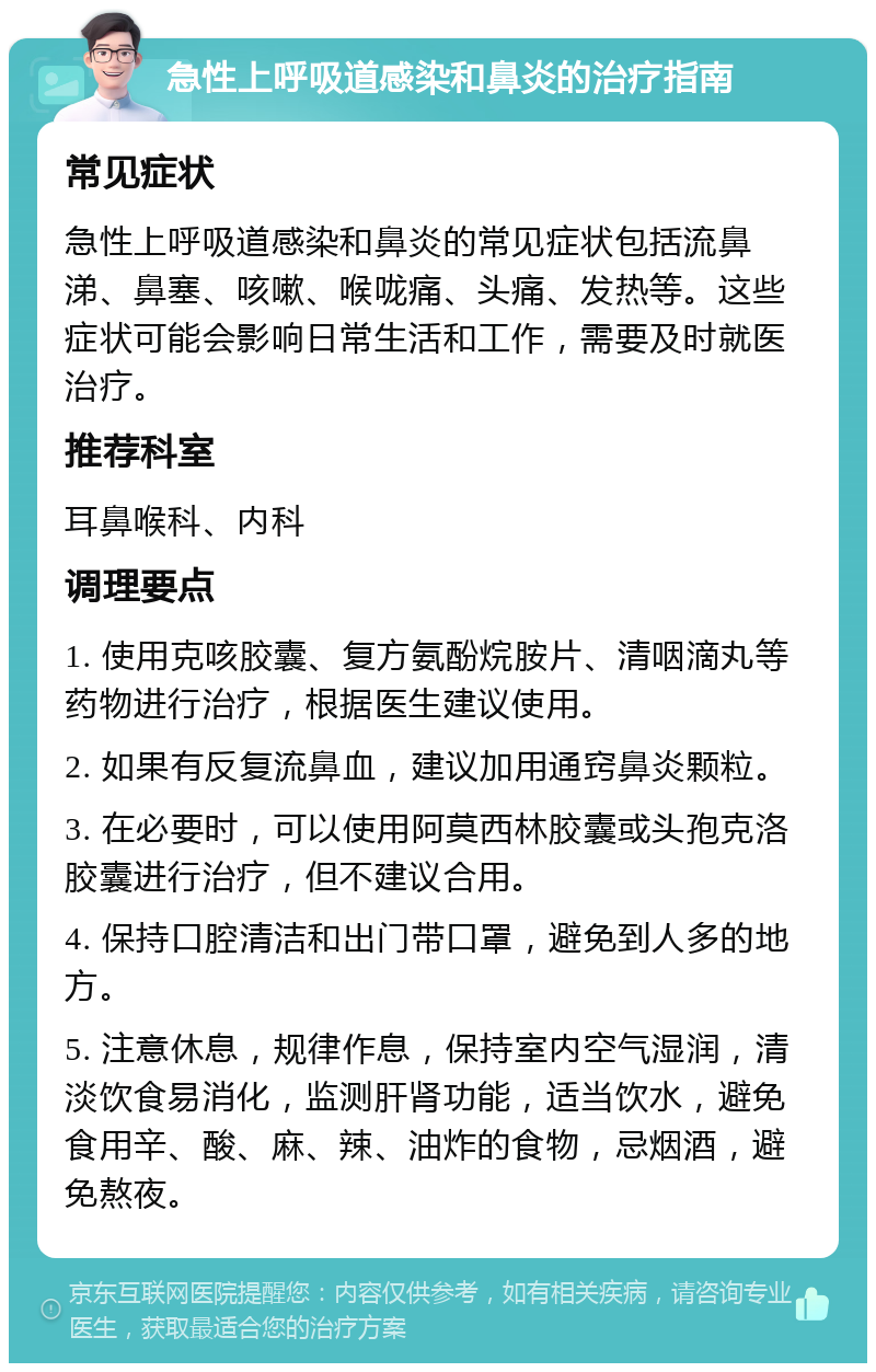 急性上呼吸道感染和鼻炎的治疗指南 常见症状 急性上呼吸道感染和鼻炎的常见症状包括流鼻涕、鼻塞、咳嗽、喉咙痛、头痛、发热等。这些症状可能会影响日常生活和工作，需要及时就医治疗。 推荐科室 耳鼻喉科、内科 调理要点 1. 使用克咳胶囊、复方氨酚烷胺片、清咽滴丸等药物进行治疗，根据医生建议使用。 2. 如果有反复流鼻血，建议加用通窍鼻炎颗粒。 3. 在必要时，可以使用阿莫西林胶囊或头孢克洛胶囊进行治疗，但不建议合用。 4. 保持口腔清洁和出门带口罩，避免到人多的地方。 5. 注意休息，规律作息，保持室内空气湿润，清淡饮食易消化，监测肝肾功能，适当饮水，避免食用辛、酸、麻、辣、油炸的食物，忌烟酒，避免熬夜。