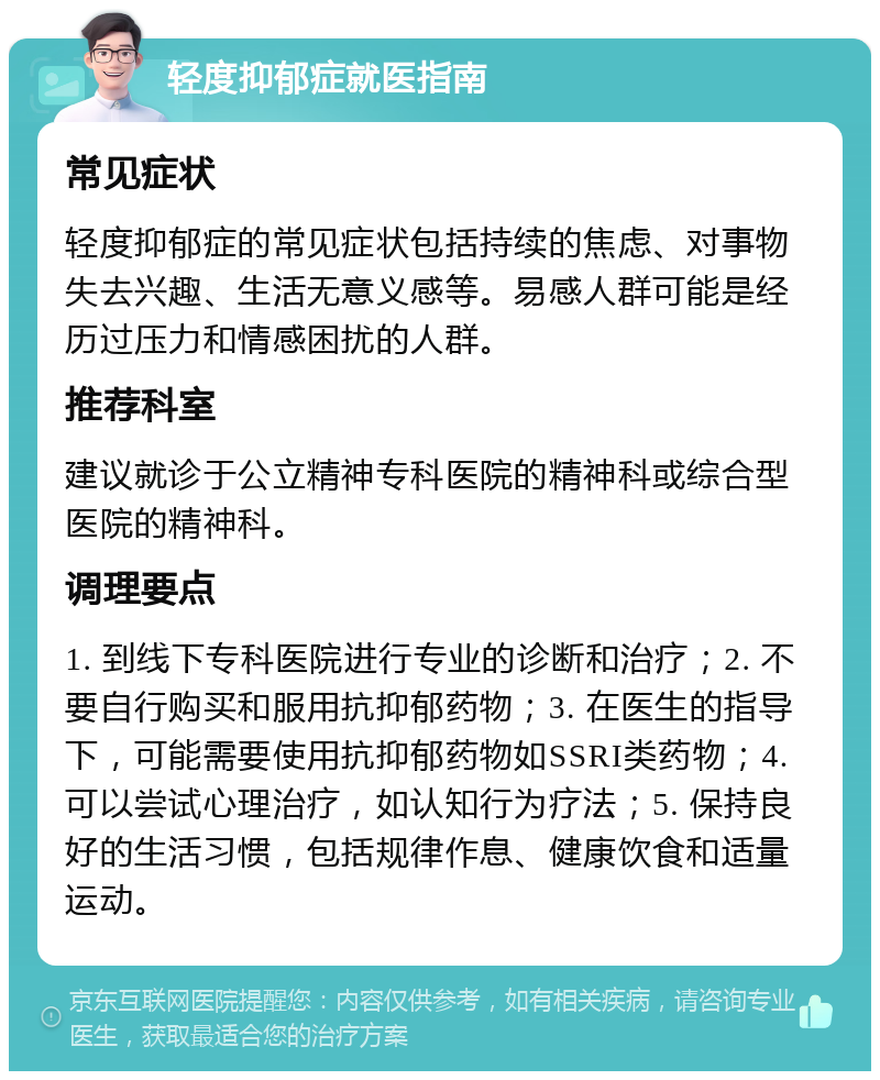 轻度抑郁症就医指南 常见症状 轻度抑郁症的常见症状包括持续的焦虑、对事物失去兴趣、生活无意义感等。易感人群可能是经历过压力和情感困扰的人群。 推荐科室 建议就诊于公立精神专科医院的精神科或综合型医院的精神科。 调理要点 1. 到线下专科医院进行专业的诊断和治疗；2. 不要自行购买和服用抗抑郁药物；3. 在医生的指导下，可能需要使用抗抑郁药物如SSRI类药物；4. 可以尝试心理治疗，如认知行为疗法；5. 保持良好的生活习惯，包括规律作息、健康饮食和适量运动。