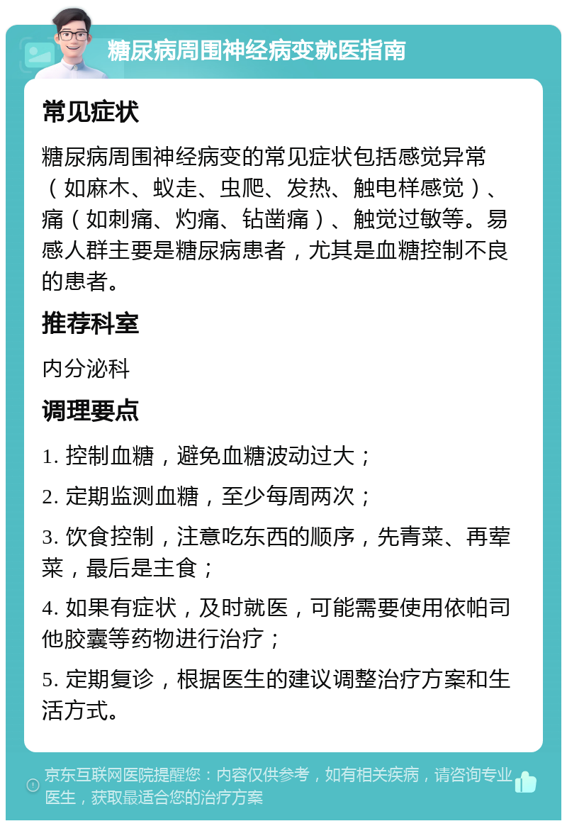 糖尿病周围神经病变就医指南 常见症状 糖尿病周围神经病变的常见症状包括感觉异常（如麻木、蚁走、虫爬、发热、触电样感觉）、痛（如刺痛、灼痛、钻凿痛）、触觉过敏等。易感人群主要是糖尿病患者，尤其是血糖控制不良的患者。 推荐科室 内分泌科 调理要点 1. 控制血糖，避免血糖波动过大； 2. 定期监测血糖，至少每周两次； 3. 饮食控制，注意吃东西的顺序，先青菜、再荤菜，最后是主食； 4. 如果有症状，及时就医，可能需要使用依帕司他胶囊等药物进行治疗； 5. 定期复诊，根据医生的建议调整治疗方案和生活方式。