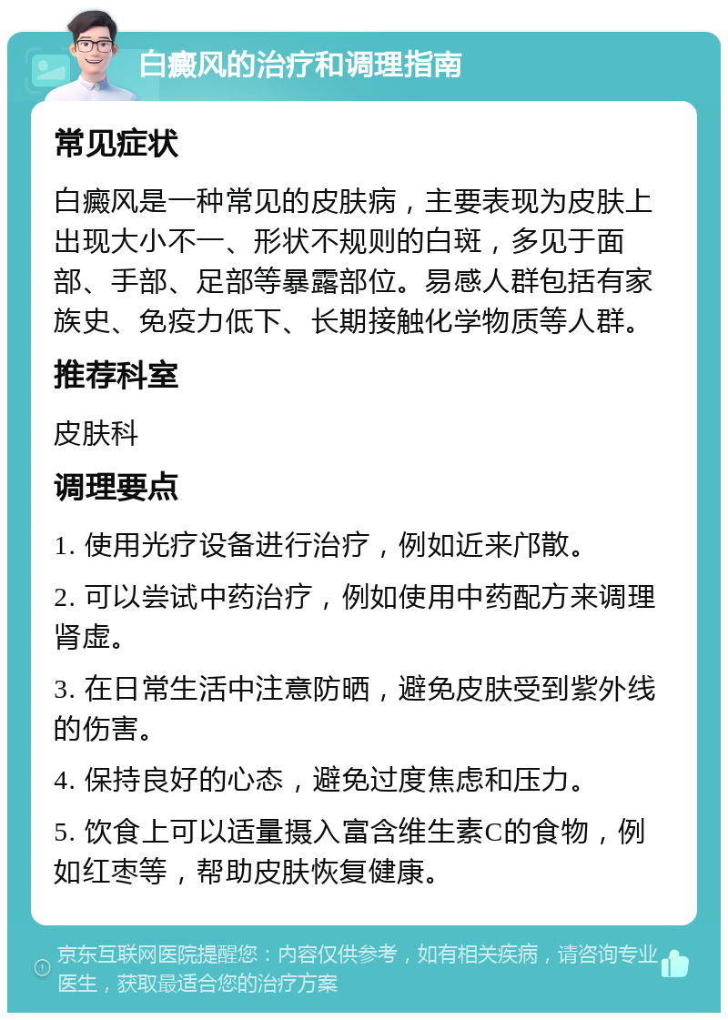 白癜风的治疗和调理指南 常见症状 白癜风是一种常见的皮肤病，主要表现为皮肤上出现大小不一、形状不规则的白斑，多见于面部、手部、足部等暴露部位。易感人群包括有家族史、免疫力低下、长期接触化学物质等人群。 推荐科室 皮肤科 调理要点 1. 使用光疗设备进行治疗，例如近来邝散。 2. 可以尝试中药治疗，例如使用中药配方来调理肾虚。 3. 在日常生活中注意防晒，避免皮肤受到紫外线的伤害。 4. 保持良好的心态，避免过度焦虑和压力。 5. 饮食上可以适量摄入富含维生素C的食物，例如红枣等，帮助皮肤恢复健康。