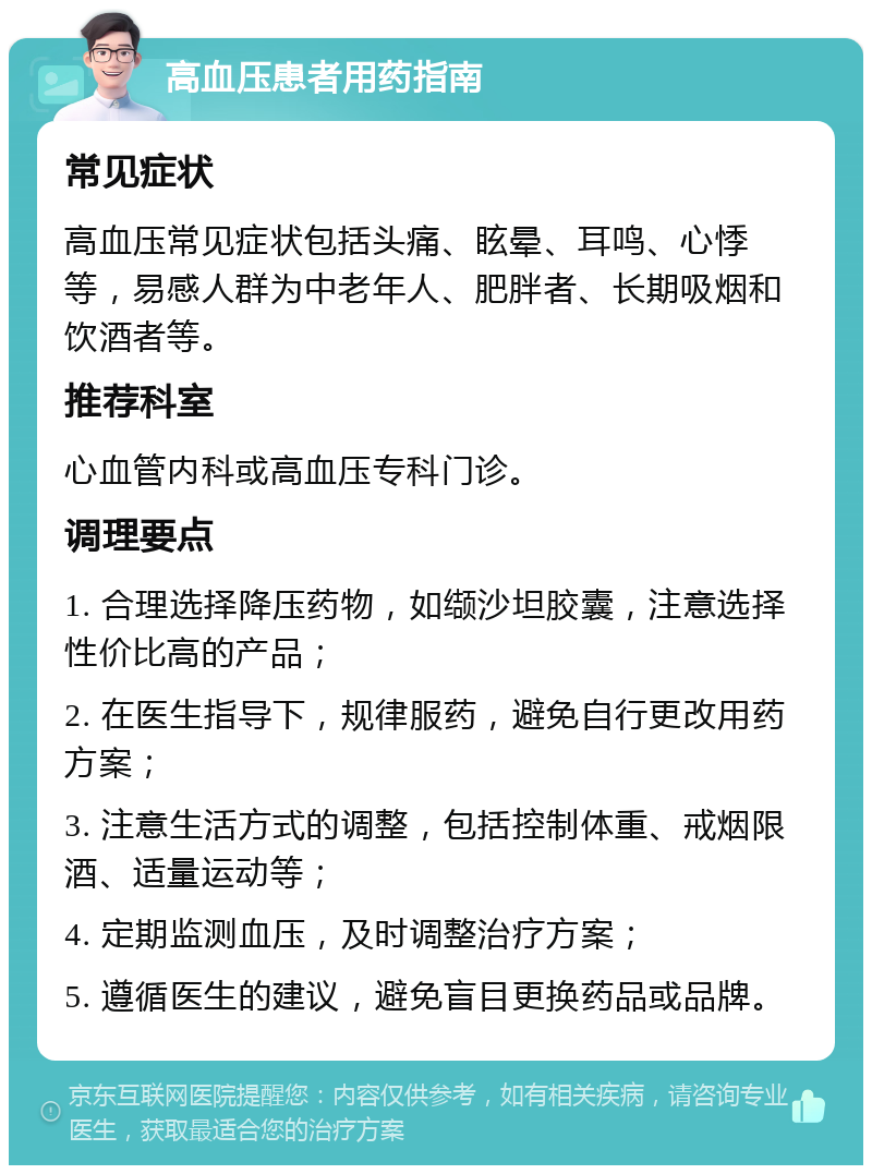 高血压患者用药指南 常见症状 高血压常见症状包括头痛、眩晕、耳鸣、心悸等，易感人群为中老年人、肥胖者、长期吸烟和饮酒者等。 推荐科室 心血管内科或高血压专科门诊。 调理要点 1. 合理选择降压药物，如缬沙坦胶囊，注意选择性价比高的产品； 2. 在医生指导下，规律服药，避免自行更改用药方案； 3. 注意生活方式的调整，包括控制体重、戒烟限酒、适量运动等； 4. 定期监测血压，及时调整治疗方案； 5. 遵循医生的建议，避免盲目更换药品或品牌。