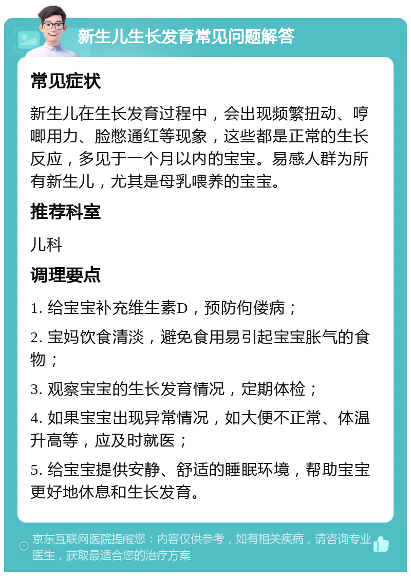 新生儿生长发育常见问题解答 常见症状 新生儿在生长发育过程中，会出现频繁扭动、哼唧用力、脸憋通红等现象，这些都是正常的生长反应，多见于一个月以内的宝宝。易感人群为所有新生儿，尤其是母乳喂养的宝宝。 推荐科室 儿科 调理要点 1. 给宝宝补充维生素D，预防佝偻病； 2. 宝妈饮食清淡，避免食用易引起宝宝胀气的食物； 3. 观察宝宝的生长发育情况，定期体检； 4. 如果宝宝出现异常情况，如大便不正常、体温升高等，应及时就医； 5. 给宝宝提供安静、舒适的睡眠环境，帮助宝宝更好地休息和生长发育。