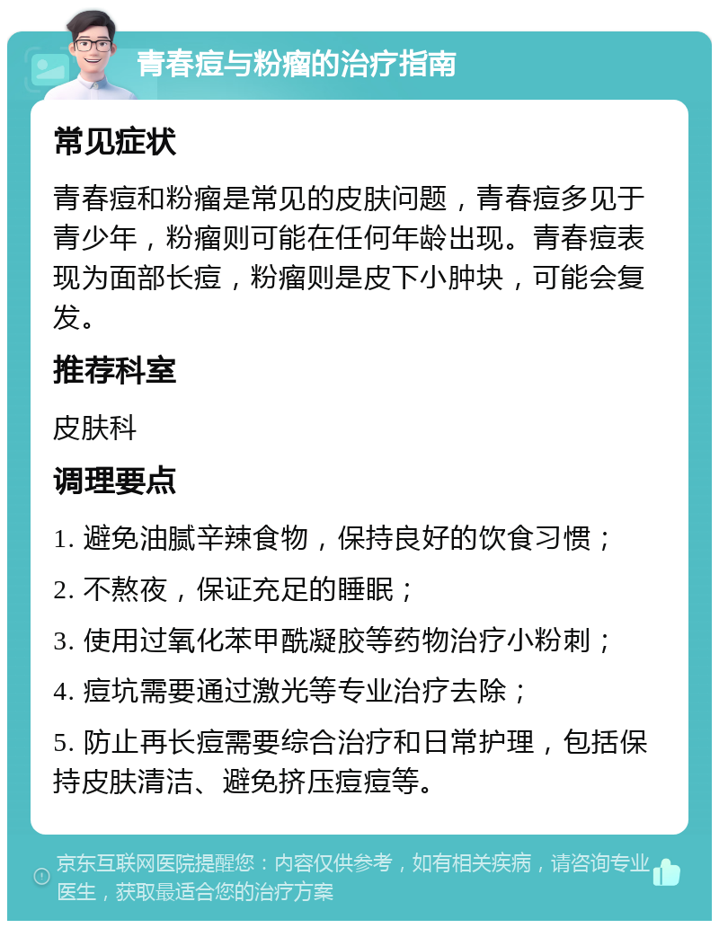 青春痘与粉瘤的治疗指南 常见症状 青春痘和粉瘤是常见的皮肤问题，青春痘多见于青少年，粉瘤则可能在任何年龄出现。青春痘表现为面部长痘，粉瘤则是皮下小肿块，可能会复发。 推荐科室 皮肤科 调理要点 1. 避免油腻辛辣食物，保持良好的饮食习惯； 2. 不熬夜，保证充足的睡眠； 3. 使用过氧化苯甲酰凝胶等药物治疗小粉刺； 4. 痘坑需要通过激光等专业治疗去除； 5. 防止再长痘需要综合治疗和日常护理，包括保持皮肤清洁、避免挤压痘痘等。