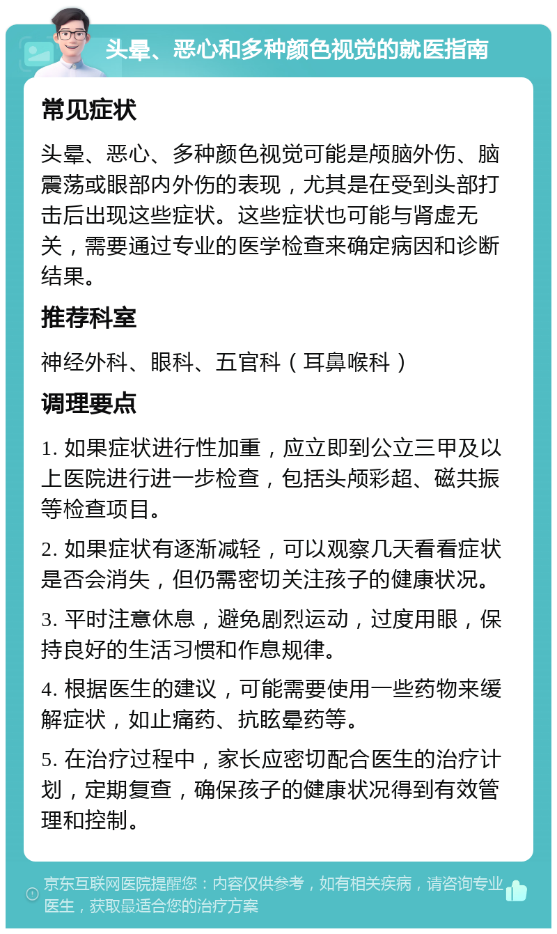 头晕、恶心和多种颜色视觉的就医指南 常见症状 头晕、恶心、多种颜色视觉可能是颅脑外伤、脑震荡或眼部内外伤的表现，尤其是在受到头部打击后出现这些症状。这些症状也可能与肾虚无关，需要通过专业的医学检查来确定病因和诊断结果。 推荐科室 神经外科、眼科、五官科（耳鼻喉科） 调理要点 1. 如果症状进行性加重，应立即到公立三甲及以上医院进行进一步检查，包括头颅彩超、磁共振等检查项目。 2. 如果症状有逐渐减轻，可以观察几天看看症状是否会消失，但仍需密切关注孩子的健康状况。 3. 平时注意休息，避免剧烈运动，过度用眼，保持良好的生活习惯和作息规律。 4. 根据医生的建议，可能需要使用一些药物来缓解症状，如止痛药、抗眩晕药等。 5. 在治疗过程中，家长应密切配合医生的治疗计划，定期复查，确保孩子的健康状况得到有效管理和控制。