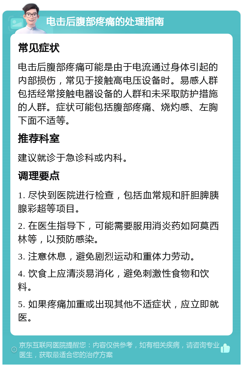 电击后腹部疼痛的处理指南 常见症状 电击后腹部疼痛可能是由于电流通过身体引起的内部损伤，常见于接触高电压设备时。易感人群包括经常接触电器设备的人群和未采取防护措施的人群。症状可能包括腹部疼痛、烧灼感、左胸下面不适等。 推荐科室 建议就诊于急诊科或内科。 调理要点 1. 尽快到医院进行检查，包括血常规和肝胆脾胰腺彩超等项目。 2. 在医生指导下，可能需要服用消炎药如阿莫西林等，以预防感染。 3. 注意休息，避免剧烈运动和重体力劳动。 4. 饮食上应清淡易消化，避免刺激性食物和饮料。 5. 如果疼痛加重或出现其他不适症状，应立即就医。