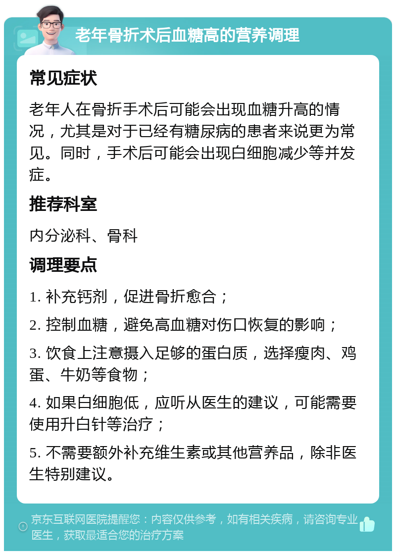 老年骨折术后血糖高的营养调理 常见症状 老年人在骨折手术后可能会出现血糖升高的情况，尤其是对于已经有糖尿病的患者来说更为常见。同时，手术后可能会出现白细胞减少等并发症。 推荐科室 内分泌科、骨科 调理要点 1. 补充钙剂，促进骨折愈合； 2. 控制血糖，避免高血糖对伤口恢复的影响； 3. 饮食上注意摄入足够的蛋白质，选择瘦肉、鸡蛋、牛奶等食物； 4. 如果白细胞低，应听从医生的建议，可能需要使用升白针等治疗； 5. 不需要额外补充维生素或其他营养品，除非医生特别建议。