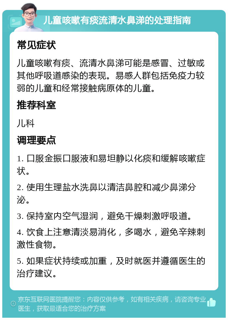 儿童咳嗽有痰流清水鼻涕的处理指南 常见症状 儿童咳嗽有痰、流清水鼻涕可能是感冒、过敏或其他呼吸道感染的表现。易感人群包括免疫力较弱的儿童和经常接触病原体的儿童。 推荐科室 儿科 调理要点 1. 口服金振口服液和易坦静以化痰和缓解咳嗽症状。 2. 使用生理盐水洗鼻以清洁鼻腔和减少鼻涕分泌。 3. 保持室内空气湿润，避免干燥刺激呼吸道。 4. 饮食上注意清淡易消化，多喝水，避免辛辣刺激性食物。 5. 如果症状持续或加重，及时就医并遵循医生的治疗建议。