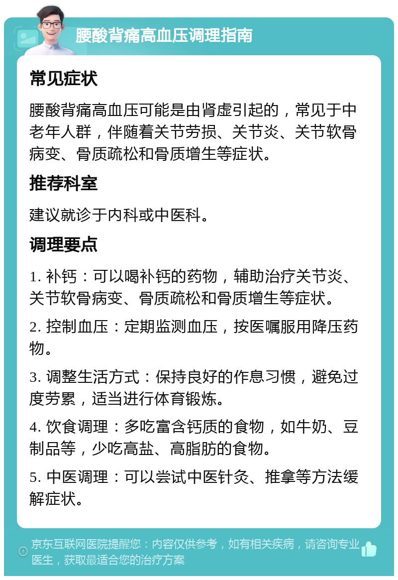 腰酸背痛高血压调理指南 常见症状 腰酸背痛高血压可能是由肾虚引起的，常见于中老年人群，伴随着关节劳损、关节炎、关节软骨病变、骨质疏松和骨质增生等症状。 推荐科室 建议就诊于内科或中医科。 调理要点 1. 补钙：可以喝补钙的药物，辅助治疗关节炎、关节软骨病变、骨质疏松和骨质增生等症状。 2. 控制血压：定期监测血压，按医嘱服用降压药物。 3. 调整生活方式：保持良好的作息习惯，避免过度劳累，适当进行体育锻炼。 4. 饮食调理：多吃富含钙质的食物，如牛奶、豆制品等，少吃高盐、高脂肪的食物。 5. 中医调理：可以尝试中医针灸、推拿等方法缓解症状。