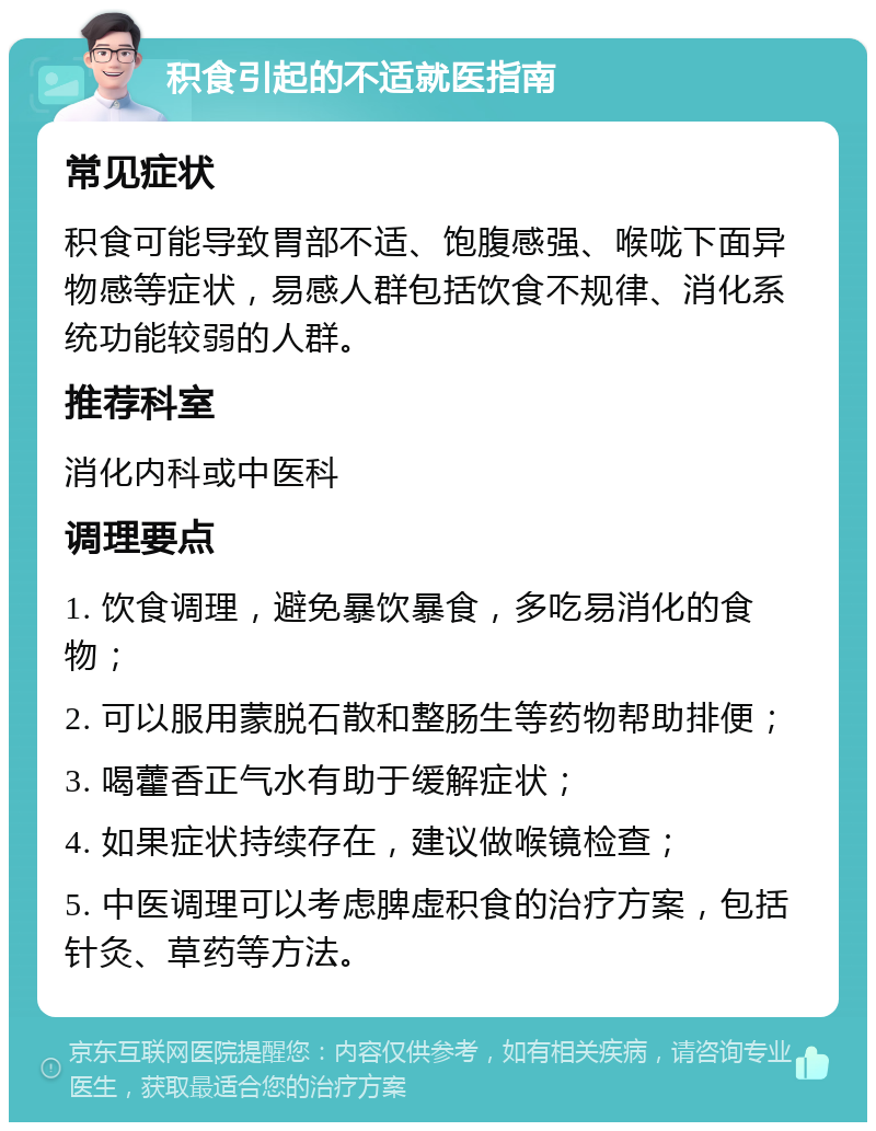 积食引起的不适就医指南 常见症状 积食可能导致胃部不适、饱腹感强、喉咙下面异物感等症状，易感人群包括饮食不规律、消化系统功能较弱的人群。 推荐科室 消化内科或中医科 调理要点 1. 饮食调理，避免暴饮暴食，多吃易消化的食物； 2. 可以服用蒙脱石散和整肠生等药物帮助排便； 3. 喝藿香正气水有助于缓解症状； 4. 如果症状持续存在，建议做喉镜检查； 5. 中医调理可以考虑脾虚积食的治疗方案，包括针灸、草药等方法。