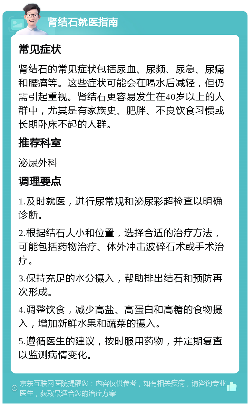 肾结石就医指南 常见症状 肾结石的常见症状包括尿血、尿频、尿急、尿痛和腰痛等。这些症状可能会在喝水后减轻，但仍需引起重视。肾结石更容易发生在40岁以上的人群中，尤其是有家族史、肥胖、不良饮食习惯或长期卧床不起的人群。 推荐科室 泌尿外科 调理要点 1.及时就医，进行尿常规和泌尿彩超检查以明确诊断。 2.根据结石大小和位置，选择合适的治疗方法，可能包括药物治疗、体外冲击波碎石术或手术治疗。 3.保持充足的水分摄入，帮助排出结石和预防再次形成。 4.调整饮食，减少高盐、高蛋白和高糖的食物摄入，增加新鲜水果和蔬菜的摄入。 5.遵循医生的建议，按时服用药物，并定期复查以监测病情变化。