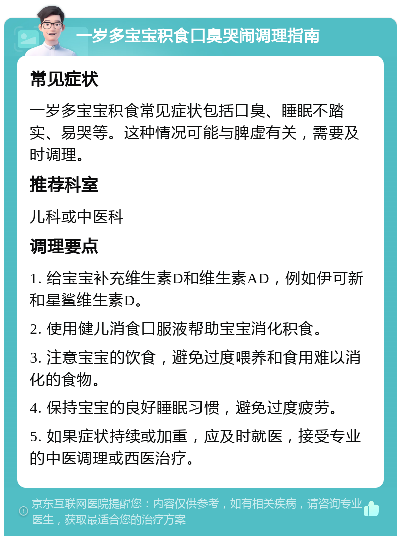 一岁多宝宝积食口臭哭闹调理指南 常见症状 一岁多宝宝积食常见症状包括口臭、睡眠不踏实、易哭等。这种情况可能与脾虚有关，需要及时调理。 推荐科室 儿科或中医科 调理要点 1. 给宝宝补充维生素D和维生素AD，例如伊可新和星鲨维生素D。 2. 使用健儿消食口服液帮助宝宝消化积食。 3. 注意宝宝的饮食，避免过度喂养和食用难以消化的食物。 4. 保持宝宝的良好睡眠习惯，避免过度疲劳。 5. 如果症状持续或加重，应及时就医，接受专业的中医调理或西医治疗。