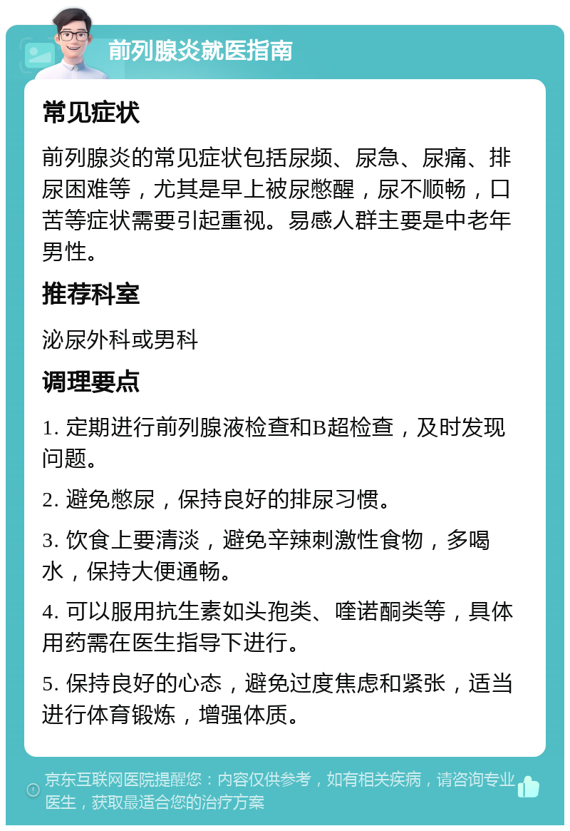 前列腺炎就医指南 常见症状 前列腺炎的常见症状包括尿频、尿急、尿痛、排尿困难等，尤其是早上被尿憋醒，尿不顺畅，口苦等症状需要引起重视。易感人群主要是中老年男性。 推荐科室 泌尿外科或男科 调理要点 1. 定期进行前列腺液检查和B超检查，及时发现问题。 2. 避免憋尿，保持良好的排尿习惯。 3. 饮食上要清淡，避免辛辣刺激性食物，多喝水，保持大便通畅。 4. 可以服用抗生素如头孢类、喹诺酮类等，具体用药需在医生指导下进行。 5. 保持良好的心态，避免过度焦虑和紧张，适当进行体育锻炼，增强体质。