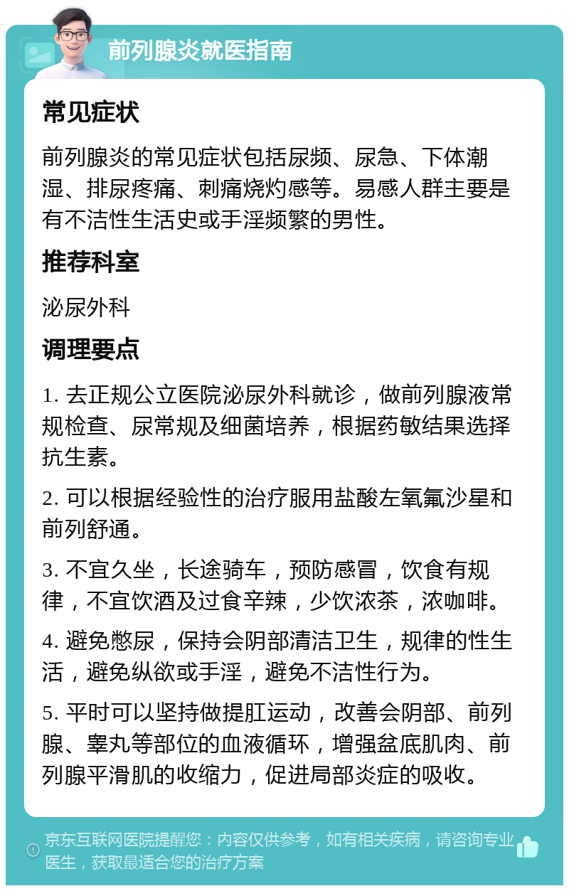 前列腺炎就医指南 常见症状 前列腺炎的常见症状包括尿频、尿急、下体潮湿、排尿疼痛、刺痛烧灼感等。易感人群主要是有不洁性生活史或手淫频繁的男性。 推荐科室 泌尿外科 调理要点 1. 去正规公立医院泌尿外科就诊，做前列腺液常规检查、尿常规及细菌培养，根据药敏结果选择抗生素。 2. 可以根据经验性的治疗服用盐酸左氧氟沙星和前列舒通。 3. 不宜久坐，长途骑车，预防感冒，饮食有规律，不宜饮酒及过食辛辣，少饮浓茶，浓咖啡。 4. 避免憋尿，保持会阴部清洁卫生，规律的性生活，避免纵欲或手淫，避免不洁性行为。 5. 平时可以坚持做提肛运动，改善会阴部、前列腺、睾丸等部位的血液循环，增强盆底肌肉、前列腺平滑肌的收缩力，促进局部炎症的吸收。