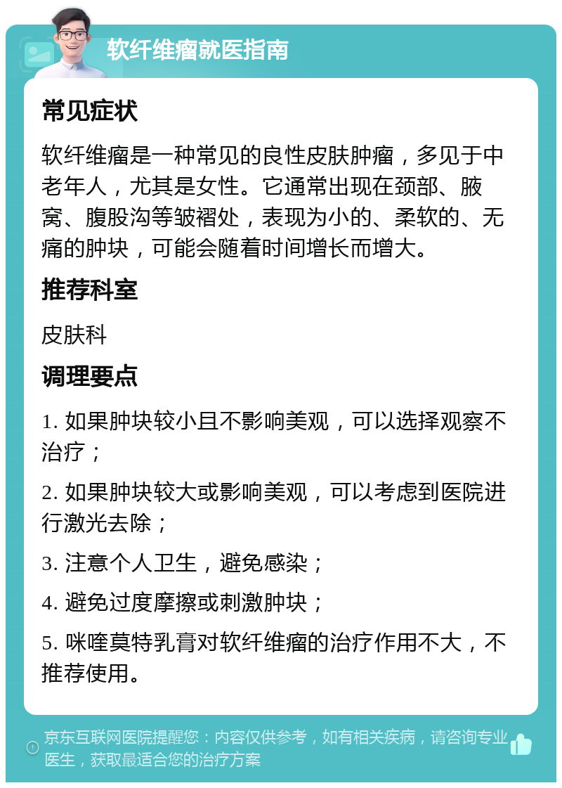 软纤维瘤就医指南 常见症状 软纤维瘤是一种常见的良性皮肤肿瘤，多见于中老年人，尤其是女性。它通常出现在颈部、腋窝、腹股沟等皱褶处，表现为小的、柔软的、无痛的肿块，可能会随着时间增长而增大。 推荐科室 皮肤科 调理要点 1. 如果肿块较小且不影响美观，可以选择观察不治疗； 2. 如果肿块较大或影响美观，可以考虑到医院进行激光去除； 3. 注意个人卫生，避免感染； 4. 避免过度摩擦或刺激肿块； 5. 咪喹莫特乳膏对软纤维瘤的治疗作用不大，不推荐使用。