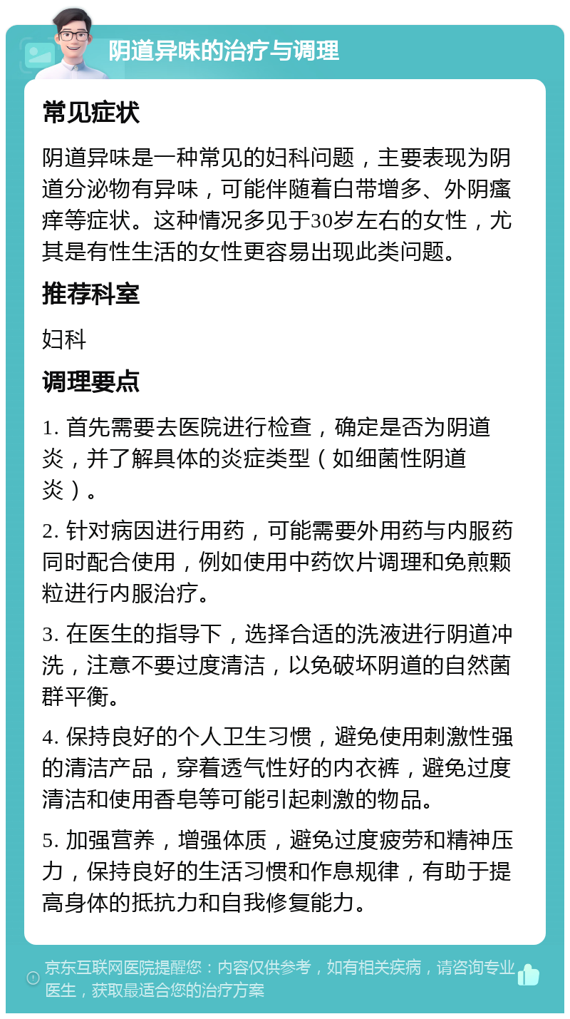 阴道异味的治疗与调理 常见症状 阴道异味是一种常见的妇科问题，主要表现为阴道分泌物有异味，可能伴随着白带增多、外阴瘙痒等症状。这种情况多见于30岁左右的女性，尤其是有性生活的女性更容易出现此类问题。 推荐科室 妇科 调理要点 1. 首先需要去医院进行检查，确定是否为阴道炎，并了解具体的炎症类型（如细菌性阴道炎）。 2. 针对病因进行用药，可能需要外用药与内服药同时配合使用，例如使用中药饮片调理和免煎颗粒进行内服治疗。 3. 在医生的指导下，选择合适的洗液进行阴道冲洗，注意不要过度清洁，以免破坏阴道的自然菌群平衡。 4. 保持良好的个人卫生习惯，避免使用刺激性强的清洁产品，穿着透气性好的内衣裤，避免过度清洁和使用香皂等可能引起刺激的物品。 5. 加强营养，增强体质，避免过度疲劳和精神压力，保持良好的生活习惯和作息规律，有助于提高身体的抵抗力和自我修复能力。