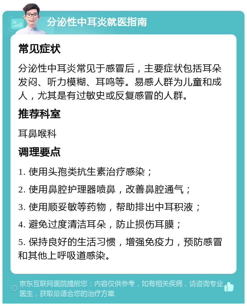 分泌性中耳炎就医指南 常见症状 分泌性中耳炎常见于感冒后，主要症状包括耳朵发闷、听力模糊、耳鸣等。易感人群为儿童和成人，尤其是有过敏史或反复感冒的人群。 推荐科室 耳鼻喉科 调理要点 1. 使用头孢类抗生素治疗感染； 2. 使用鼻腔护理器喷鼻，改善鼻腔通气； 3. 使用顺妥敏等药物，帮助排出中耳积液； 4. 避免过度清洁耳朵，防止损伤耳膜； 5. 保持良好的生活习惯，增强免疫力，预防感冒和其他上呼吸道感染。