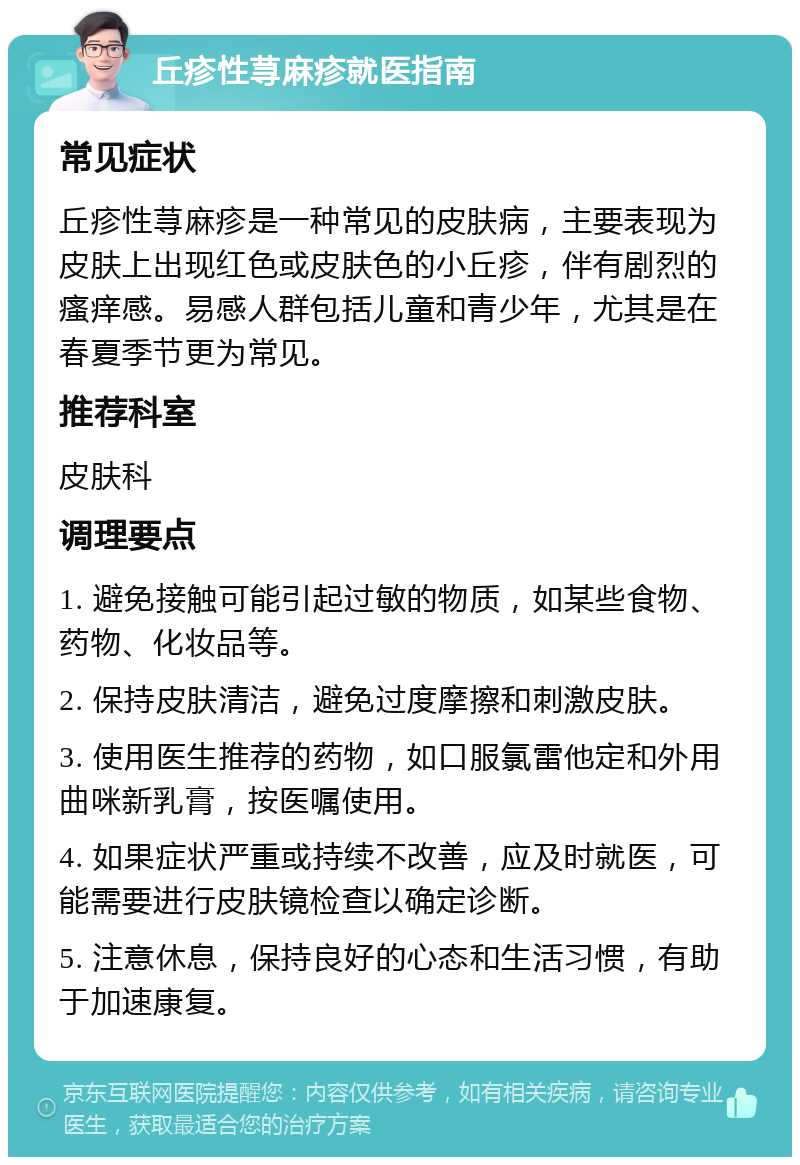 丘疹性荨麻疹就医指南 常见症状 丘疹性荨麻疹是一种常见的皮肤病，主要表现为皮肤上出现红色或皮肤色的小丘疹，伴有剧烈的瘙痒感。易感人群包括儿童和青少年，尤其是在春夏季节更为常见。 推荐科室 皮肤科 调理要点 1. 避免接触可能引起过敏的物质，如某些食物、药物、化妆品等。 2. 保持皮肤清洁，避免过度摩擦和刺激皮肤。 3. 使用医生推荐的药物，如口服氯雷他定和外用曲咪新乳膏，按医嘱使用。 4. 如果症状严重或持续不改善，应及时就医，可能需要进行皮肤镜检查以确定诊断。 5. 注意休息，保持良好的心态和生活习惯，有助于加速康复。