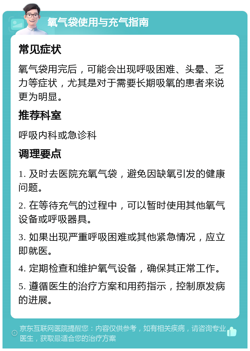 氧气袋使用与充气指南 常见症状 氧气袋用完后，可能会出现呼吸困难、头晕、乏力等症状，尤其是对于需要长期吸氧的患者来说更为明显。 推荐科室 呼吸内科或急诊科 调理要点 1. 及时去医院充氧气袋，避免因缺氧引发的健康问题。 2. 在等待充气的过程中，可以暂时使用其他氧气设备或呼吸器具。 3. 如果出现严重呼吸困难或其他紧急情况，应立即就医。 4. 定期检查和维护氧气设备，确保其正常工作。 5. 遵循医生的治疗方案和用药指示，控制原发病的进展。