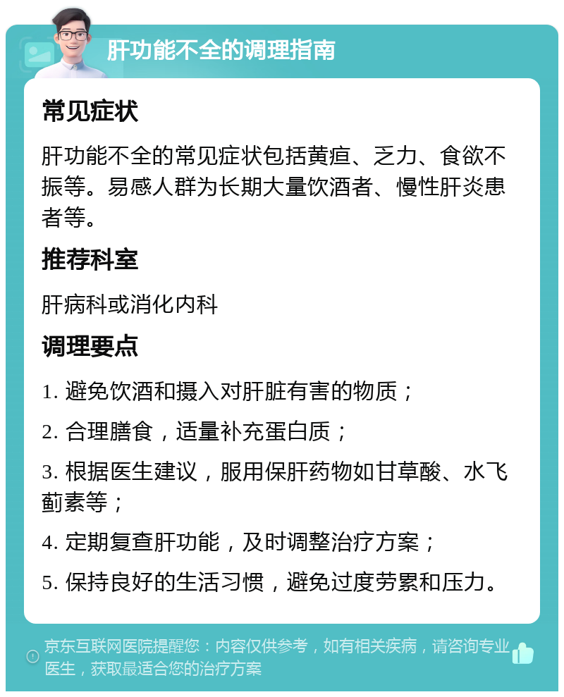 肝功能不全的调理指南 常见症状 肝功能不全的常见症状包括黄疸、乏力、食欲不振等。易感人群为长期大量饮酒者、慢性肝炎患者等。 推荐科室 肝病科或消化内科 调理要点 1. 避免饮酒和摄入对肝脏有害的物质； 2. 合理膳食，适量补充蛋白质； 3. 根据医生建议，服用保肝药物如甘草酸、水飞蓟素等； 4. 定期复查肝功能，及时调整治疗方案； 5. 保持良好的生活习惯，避免过度劳累和压力。