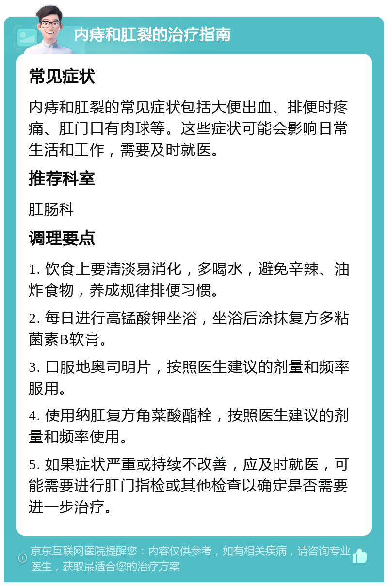 内痔和肛裂的治疗指南 常见症状 内痔和肛裂的常见症状包括大便出血、排便时疼痛、肛门口有肉球等。这些症状可能会影响日常生活和工作，需要及时就医。 推荐科室 肛肠科 调理要点 1. 饮食上要清淡易消化，多喝水，避免辛辣、油炸食物，养成规律排便习惯。 2. 每日进行高锰酸钾坐浴，坐浴后涂抹复方多粘菌素B软膏。 3. 口服地奥司明片，按照医生建议的剂量和频率服用。 4. 使用纳肛复方角菜酸酯栓，按照医生建议的剂量和频率使用。 5. 如果症状严重或持续不改善，应及时就医，可能需要进行肛门指检或其他检查以确定是否需要进一步治疗。