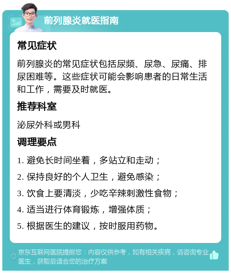 前列腺炎就医指南 常见症状 前列腺炎的常见症状包括尿频、尿急、尿痛、排尿困难等。这些症状可能会影响患者的日常生活和工作，需要及时就医。 推荐科室 泌尿外科或男科 调理要点 1. 避免长时间坐着，多站立和走动； 2. 保持良好的个人卫生，避免感染； 3. 饮食上要清淡，少吃辛辣刺激性食物； 4. 适当进行体育锻炼，增强体质； 5. 根据医生的建议，按时服用药物。