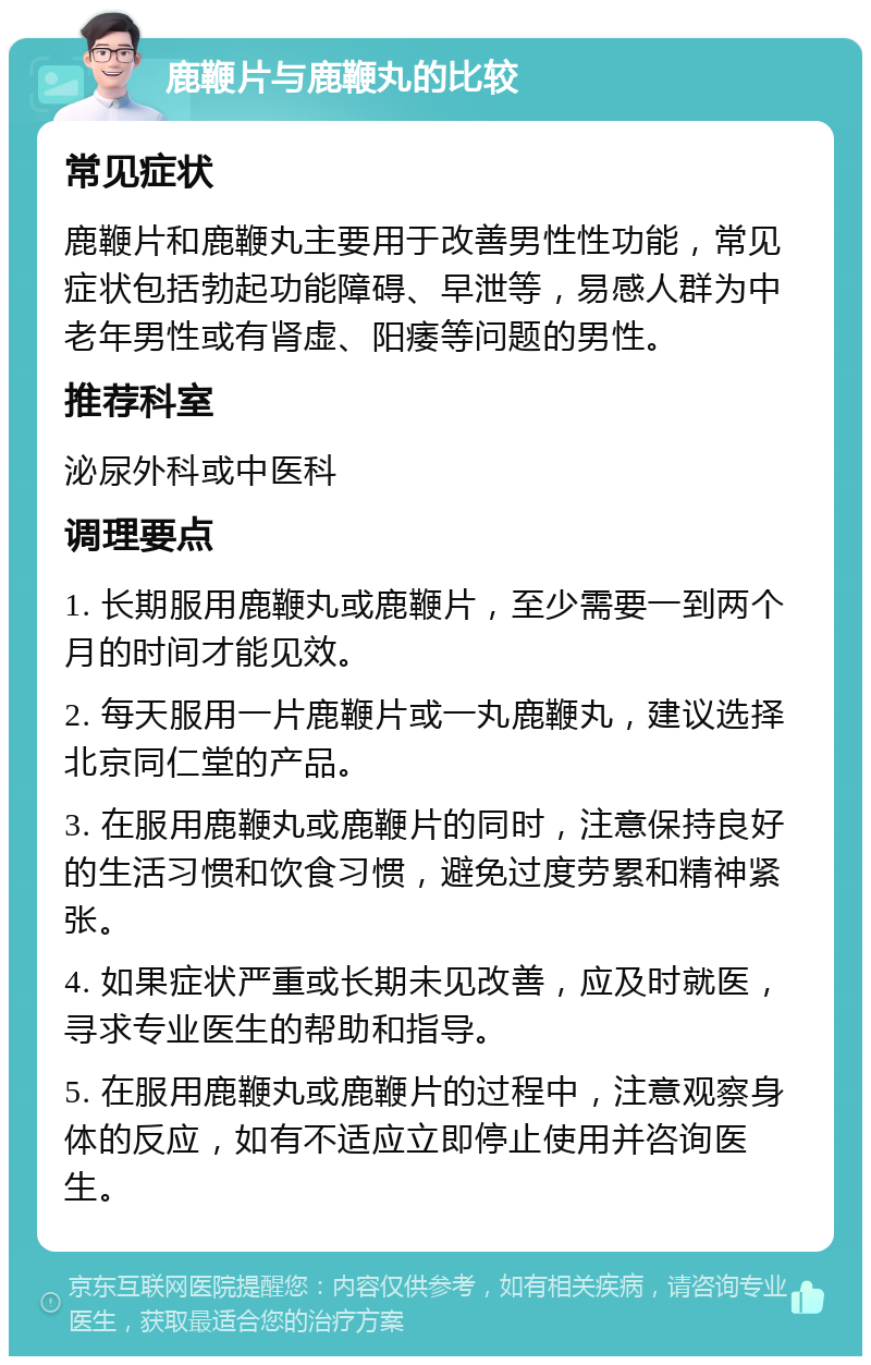 鹿鞭片与鹿鞭丸的比较 常见症状 鹿鞭片和鹿鞭丸主要用于改善男性性功能，常见症状包括勃起功能障碍、早泄等，易感人群为中老年男性或有肾虚、阳痿等问题的男性。 推荐科室 泌尿外科或中医科 调理要点 1. 长期服用鹿鞭丸或鹿鞭片，至少需要一到两个月的时间才能见效。 2. 每天服用一片鹿鞭片或一丸鹿鞭丸，建议选择北京同仁堂的产品。 3. 在服用鹿鞭丸或鹿鞭片的同时，注意保持良好的生活习惯和饮食习惯，避免过度劳累和精神紧张。 4. 如果症状严重或长期未见改善，应及时就医，寻求专业医生的帮助和指导。 5. 在服用鹿鞭丸或鹿鞭片的过程中，注意观察身体的反应，如有不适应立即停止使用并咨询医生。