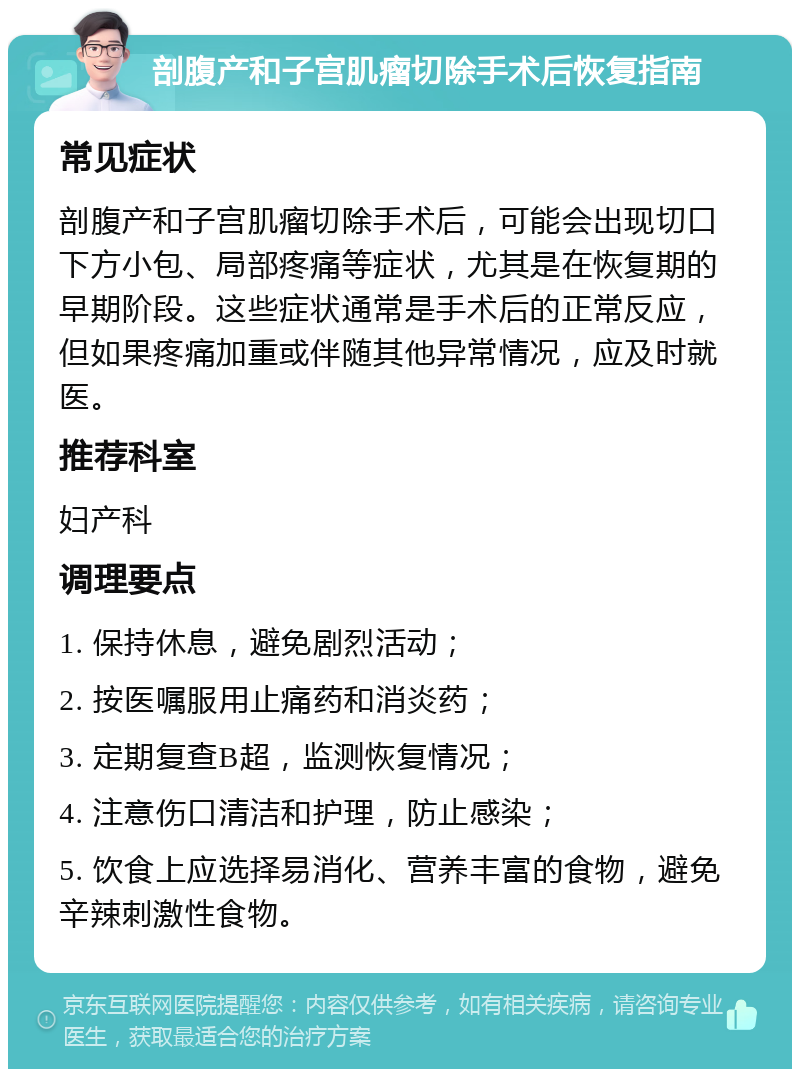 剖腹产和子宫肌瘤切除手术后恢复指南 常见症状 剖腹产和子宫肌瘤切除手术后，可能会出现切口下方小包、局部疼痛等症状，尤其是在恢复期的早期阶段。这些症状通常是手术后的正常反应，但如果疼痛加重或伴随其他异常情况，应及时就医。 推荐科室 妇产科 调理要点 1. 保持休息，避免剧烈活动； 2. 按医嘱服用止痛药和消炎药； 3. 定期复查B超，监测恢复情况； 4. 注意伤口清洁和护理，防止感染； 5. 饮食上应选择易消化、营养丰富的食物，避免辛辣刺激性食物。