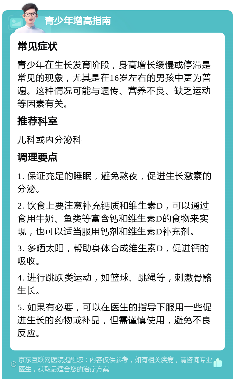 青少年增高指南 常见症状 青少年在生长发育阶段，身高增长缓慢或停滞是常见的现象，尤其是在16岁左右的男孩中更为普遍。这种情况可能与遗传、营养不良、缺乏运动等因素有关。 推荐科室 儿科或内分泌科 调理要点 1. 保证充足的睡眠，避免熬夜，促进生长激素的分泌。 2. 饮食上要注意补充钙质和维生素D，可以通过食用牛奶、鱼类等富含钙和维生素D的食物来实现，也可以适当服用钙剂和维生素D补充剂。 3. 多晒太阳，帮助身体合成维生素D，促进钙的吸收。 4. 进行跳跃类运动，如篮球、跳绳等，刺激骨骼生长。 5. 如果有必要，可以在医生的指导下服用一些促进生长的药物或补品，但需谨慎使用，避免不良反应。