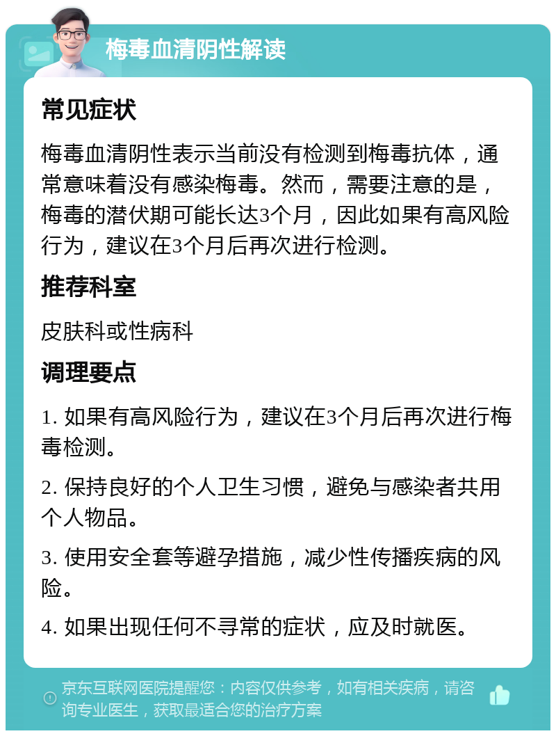 梅毒血清阴性解读 常见症状 梅毒血清阴性表示当前没有检测到梅毒抗体，通常意味着没有感染梅毒。然而，需要注意的是，梅毒的潜伏期可能长达3个月，因此如果有高风险行为，建议在3个月后再次进行检测。 推荐科室 皮肤科或性病科 调理要点 1. 如果有高风险行为，建议在3个月后再次进行梅毒检测。 2. 保持良好的个人卫生习惯，避免与感染者共用个人物品。 3. 使用安全套等避孕措施，减少性传播疾病的风险。 4. 如果出现任何不寻常的症状，应及时就医。