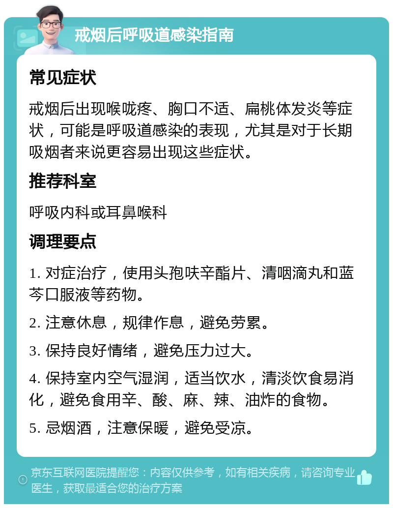 戒烟后呼吸道感染指南 常见症状 戒烟后出现喉咙疼、胸口不适、扁桃体发炎等症状，可能是呼吸道感染的表现，尤其是对于长期吸烟者来说更容易出现这些症状。 推荐科室 呼吸内科或耳鼻喉科 调理要点 1. 对症治疗，使用头孢呋辛酯片、清咽滴丸和蓝芩口服液等药物。 2. 注意休息，规律作息，避免劳累。 3. 保持良好情绪，避免压力过大。 4. 保持室内空气湿润，适当饮水，清淡饮食易消化，避免食用辛、酸、麻、辣、油炸的食物。 5. 忌烟酒，注意保暖，避免受凉。