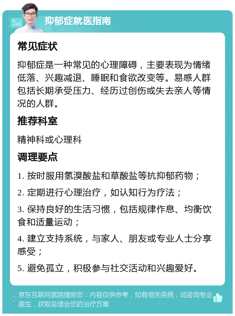 抑郁症就医指南 常见症状 抑郁症是一种常见的心理障碍，主要表现为情绪低落、兴趣减退、睡眠和食欲改变等。易感人群包括长期承受压力、经历过创伤或失去亲人等情况的人群。 推荐科室 精神科或心理科 调理要点 1. 按时服用氢溴酸盐和草酸盐等抗抑郁药物； 2. 定期进行心理治疗，如认知行为疗法； 3. 保持良好的生活习惯，包括规律作息、均衡饮食和适量运动； 4. 建立支持系统，与家人、朋友或专业人士分享感受； 5. 避免孤立，积极参与社交活动和兴趣爱好。