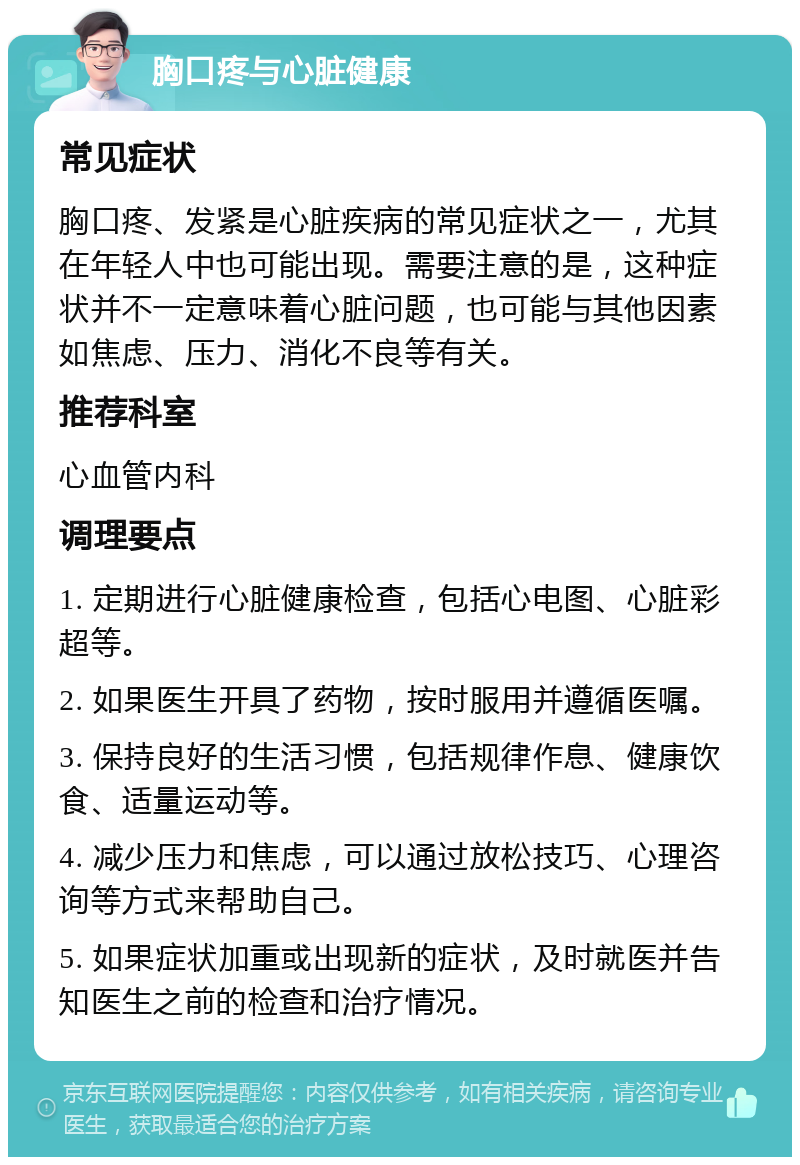 胸口疼与心脏健康 常见症状 胸口疼、发紧是心脏疾病的常见症状之一，尤其在年轻人中也可能出现。需要注意的是，这种症状并不一定意味着心脏问题，也可能与其他因素如焦虑、压力、消化不良等有关。 推荐科室 心血管内科 调理要点 1. 定期进行心脏健康检查，包括心电图、心脏彩超等。 2. 如果医生开具了药物，按时服用并遵循医嘱。 3. 保持良好的生活习惯，包括规律作息、健康饮食、适量运动等。 4. 减少压力和焦虑，可以通过放松技巧、心理咨询等方式来帮助自己。 5. 如果症状加重或出现新的症状，及时就医并告知医生之前的检查和治疗情况。