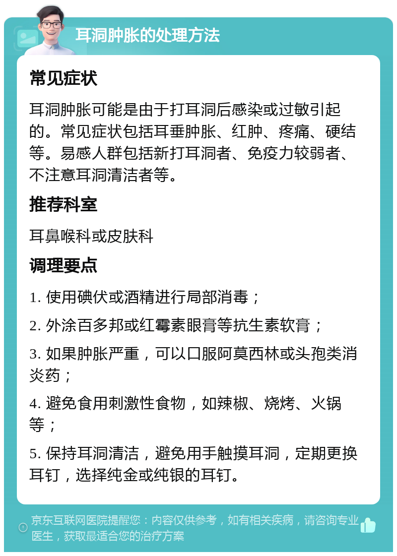 耳洞肿胀的处理方法 常见症状 耳洞肿胀可能是由于打耳洞后感染或过敏引起的。常见症状包括耳垂肿胀、红肿、疼痛、硬结等。易感人群包括新打耳洞者、免疫力较弱者、不注意耳洞清洁者等。 推荐科室 耳鼻喉科或皮肤科 调理要点 1. 使用碘伏或酒精进行局部消毒； 2. 外涂百多邦或红霉素眼膏等抗生素软膏； 3. 如果肿胀严重，可以口服阿莫西林或头孢类消炎药； 4. 避免食用刺激性食物，如辣椒、烧烤、火锅等； 5. 保持耳洞清洁，避免用手触摸耳洞，定期更换耳钉，选择纯金或纯银的耳钉。