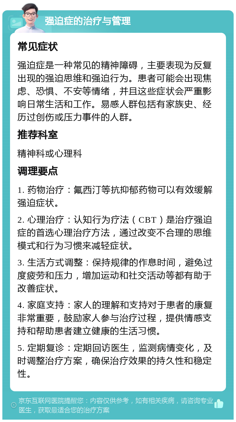 强迫症的治疗与管理 常见症状 强迫症是一种常见的精神障碍，主要表现为反复出现的强迫思维和强迫行为。患者可能会出现焦虑、恐惧、不安等情绪，并且这些症状会严重影响日常生活和工作。易感人群包括有家族史、经历过创伤或压力事件的人群。 推荐科室 精神科或心理科 调理要点 1. 药物治疗：氟西汀等抗抑郁药物可以有效缓解强迫症状。 2. 心理治疗：认知行为疗法（CBT）是治疗强迫症的首选心理治疗方法，通过改变不合理的思维模式和行为习惯来减轻症状。 3. 生活方式调整：保持规律的作息时间，避免过度疲劳和压力，增加运动和社交活动等都有助于改善症状。 4. 家庭支持：家人的理解和支持对于患者的康复非常重要，鼓励家人参与治疗过程，提供情感支持和帮助患者建立健康的生活习惯。 5. 定期复诊：定期回访医生，监测病情变化，及时调整治疗方案，确保治疗效果的持久性和稳定性。