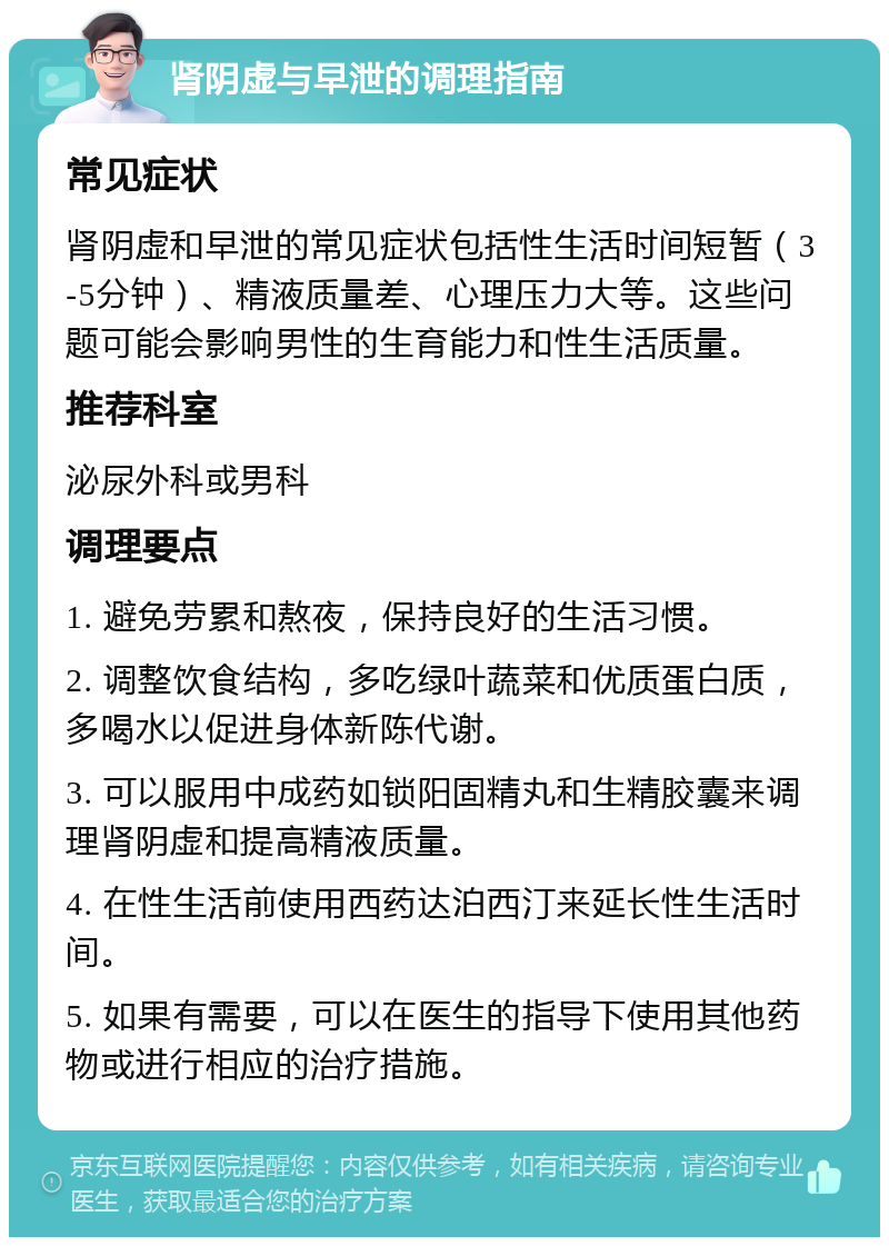 肾阴虚与早泄的调理指南 常见症状 肾阴虚和早泄的常见症状包括性生活时间短暂（3-5分钟）、精液质量差、心理压力大等。这些问题可能会影响男性的生育能力和性生活质量。 推荐科室 泌尿外科或男科 调理要点 1. 避免劳累和熬夜，保持良好的生活习惯。 2. 调整饮食结构，多吃绿叶蔬菜和优质蛋白质，多喝水以促进身体新陈代谢。 3. 可以服用中成药如锁阳固精丸和生精胶囊来调理肾阴虚和提高精液质量。 4. 在性生活前使用西药达泊西汀来延长性生活时间。 5. 如果有需要，可以在医生的指导下使用其他药物或进行相应的治疗措施。