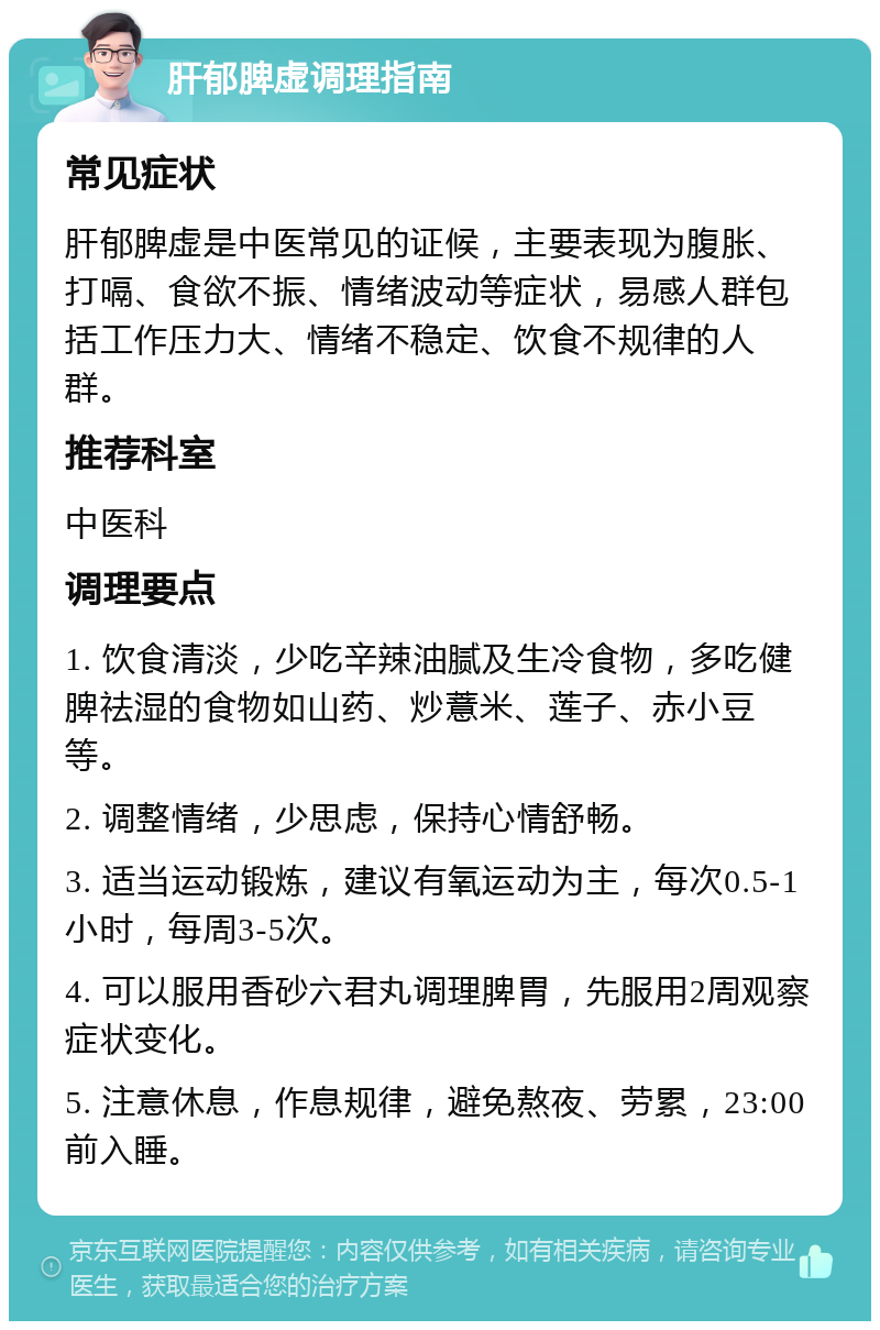 肝郁脾虚调理指南 常见症状 肝郁脾虚是中医常见的证候，主要表现为腹胀、打嗝、食欲不振、情绪波动等症状，易感人群包括工作压力大、情绪不稳定、饮食不规律的人群。 推荐科室 中医科 调理要点 1. 饮食清淡，少吃辛辣油腻及生冷食物，多吃健脾祛湿的食物如山药、炒薏米、莲子、赤小豆等。 2. 调整情绪，少思虑，保持心情舒畅。 3. 适当运动锻炼，建议有氧运动为主，每次0.5-1小时，每周3-5次。 4. 可以服用香砂六君丸调理脾胃，先服用2周观察症状变化。 5. 注意休息，作息规律，避免熬夜、劳累，23:00前入睡。