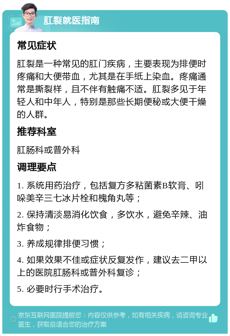 肛裂就医指南 常见症状 肛裂是一种常见的肛门疾病，主要表现为排便时疼痛和大便带血，尤其是在手纸上染血。疼痛通常是撕裂样，且不伴有触痛不适。肛裂多见于年轻人和中年人，特别是那些长期便秘或大便干燥的人群。 推荐科室 肛肠科或普外科 调理要点 1. 系统用药治疗，包括复方多粘菌素B软膏、吲哚美辛三七冰片栓和槐角丸等； 2. 保持清淡易消化饮食，多饮水，避免辛辣、油炸食物； 3. 养成规律排便习惯； 4. 如果效果不佳或症状反复发作，建议去二甲以上的医院肛肠科或普外科复诊； 5. 必要时行手术治疗。