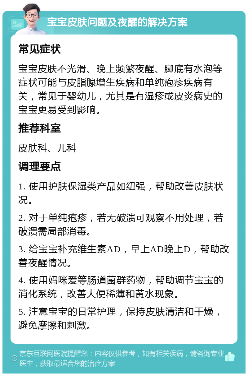 宝宝皮肤问题及夜醒的解决方案 常见症状 宝宝皮肤不光滑、晚上频繁夜醒、脚底有水泡等症状可能与皮脂腺增生疾病和单纯疱疹疾病有关，常见于婴幼儿，尤其是有湿疹或皮炎病史的宝宝更易受到影响。 推荐科室 皮肤科、儿科 调理要点 1. 使用护肤保湿类产品如纽强，帮助改善皮肤状况。 2. 对于单纯疱疹，若无破溃可观察不用处理，若破溃需局部消毒。 3. 给宝宝补充维生素AD，早上AD晚上D，帮助改善夜醒情况。 4. 使用妈咪爱等肠道菌群药物，帮助调节宝宝的消化系统，改善大便稀薄和黄水现象。 5. 注意宝宝的日常护理，保持皮肤清洁和干燥，避免摩擦和刺激。