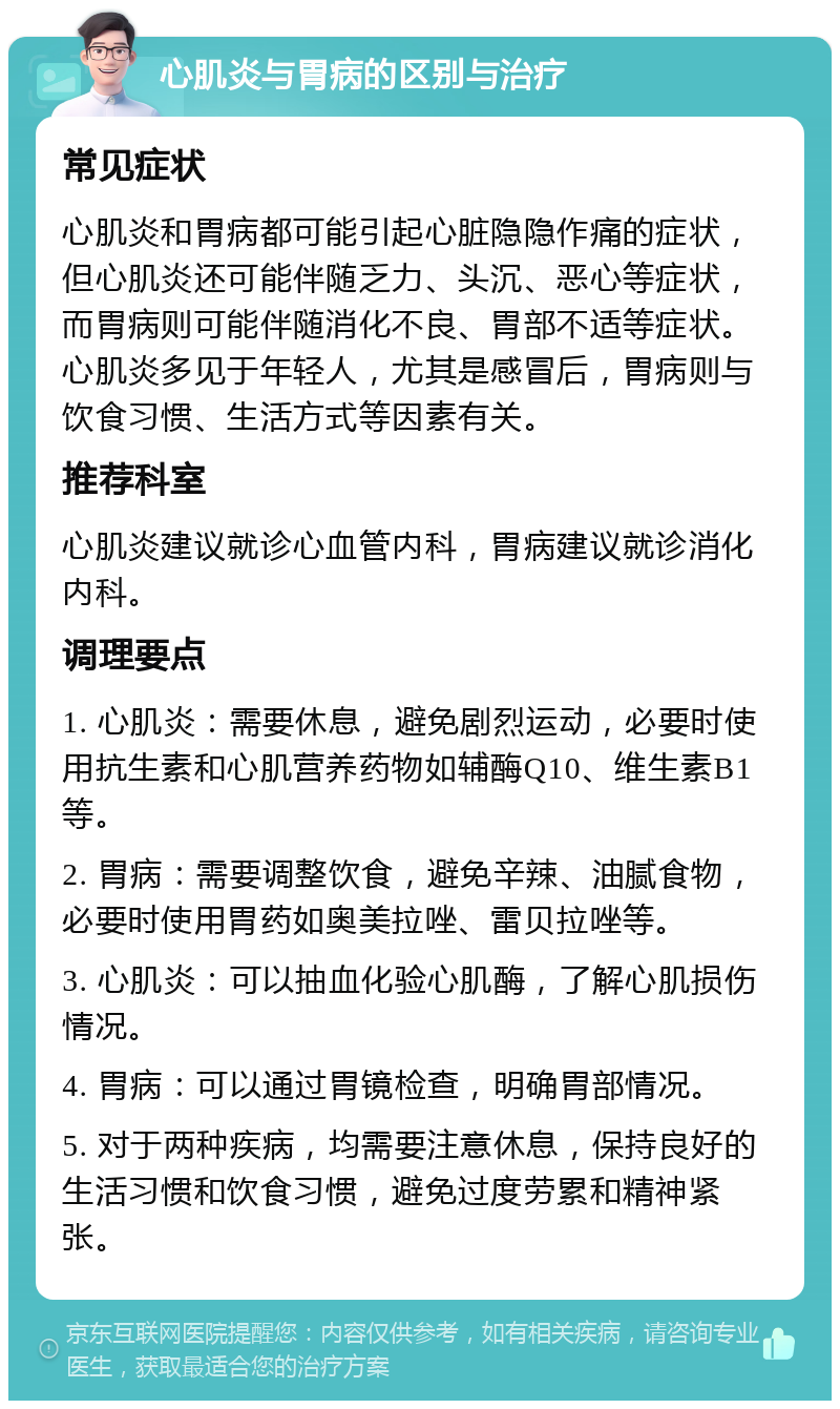 心肌炎与胃病的区别与治疗 常见症状 心肌炎和胃病都可能引起心脏隐隐作痛的症状，但心肌炎还可能伴随乏力、头沉、恶心等症状，而胃病则可能伴随消化不良、胃部不适等症状。心肌炎多见于年轻人，尤其是感冒后，胃病则与饮食习惯、生活方式等因素有关。 推荐科室 心肌炎建议就诊心血管内科，胃病建议就诊消化内科。 调理要点 1. 心肌炎：需要休息，避免剧烈运动，必要时使用抗生素和心肌营养药物如辅酶Q10、维生素B1等。 2. 胃病：需要调整饮食，避免辛辣、油腻食物，必要时使用胃药如奥美拉唑、雷贝拉唑等。 3. 心肌炎：可以抽血化验心肌酶，了解心肌损伤情况。 4. 胃病：可以通过胃镜检查，明确胃部情况。 5. 对于两种疾病，均需要注意休息，保持良好的生活习惯和饮食习惯，避免过度劳累和精神紧张。