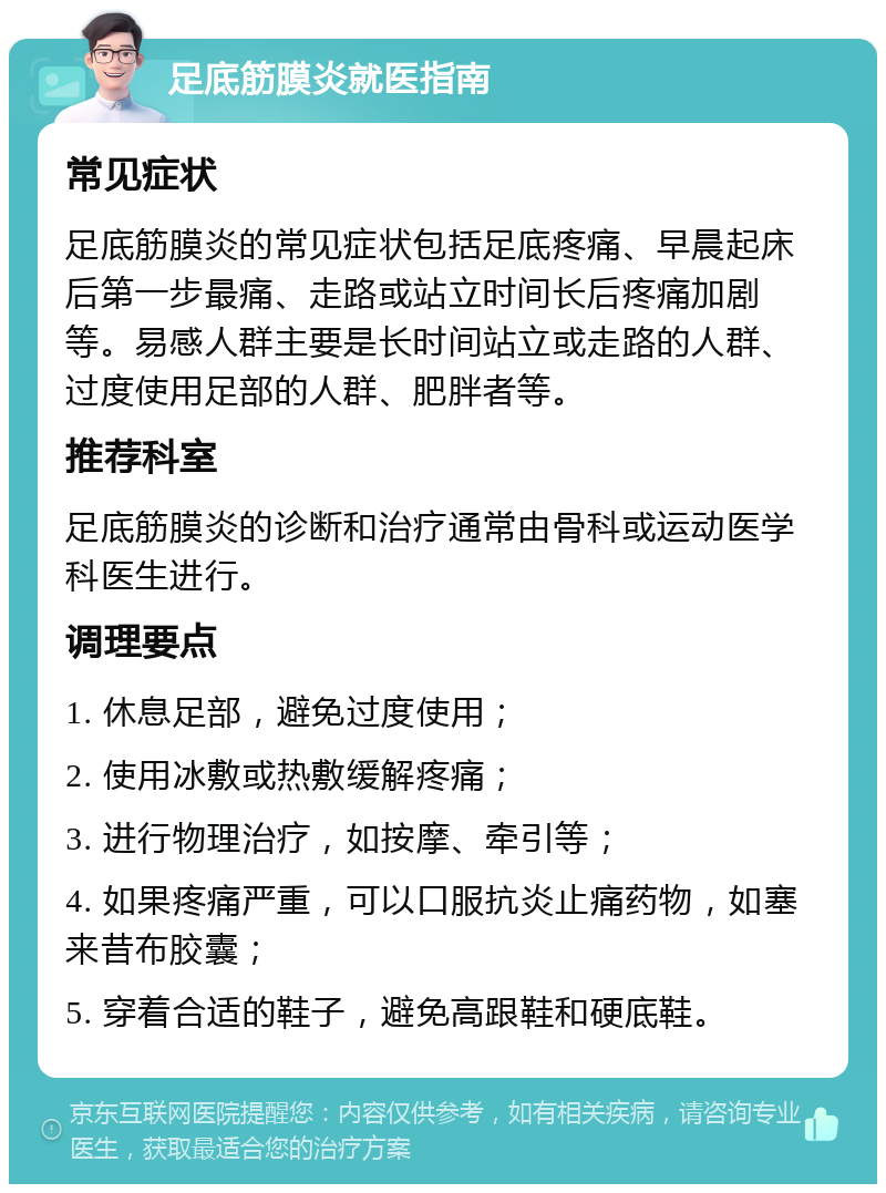 足底筋膜炎就医指南 常见症状 足底筋膜炎的常见症状包括足底疼痛、早晨起床后第一步最痛、走路或站立时间长后疼痛加剧等。易感人群主要是长时间站立或走路的人群、过度使用足部的人群、肥胖者等。 推荐科室 足底筋膜炎的诊断和治疗通常由骨科或运动医学科医生进行。 调理要点 1. 休息足部，避免过度使用； 2. 使用冰敷或热敷缓解疼痛； 3. 进行物理治疗，如按摩、牵引等； 4. 如果疼痛严重，可以口服抗炎止痛药物，如塞来昔布胶囊； 5. 穿着合适的鞋子，避免高跟鞋和硬底鞋。