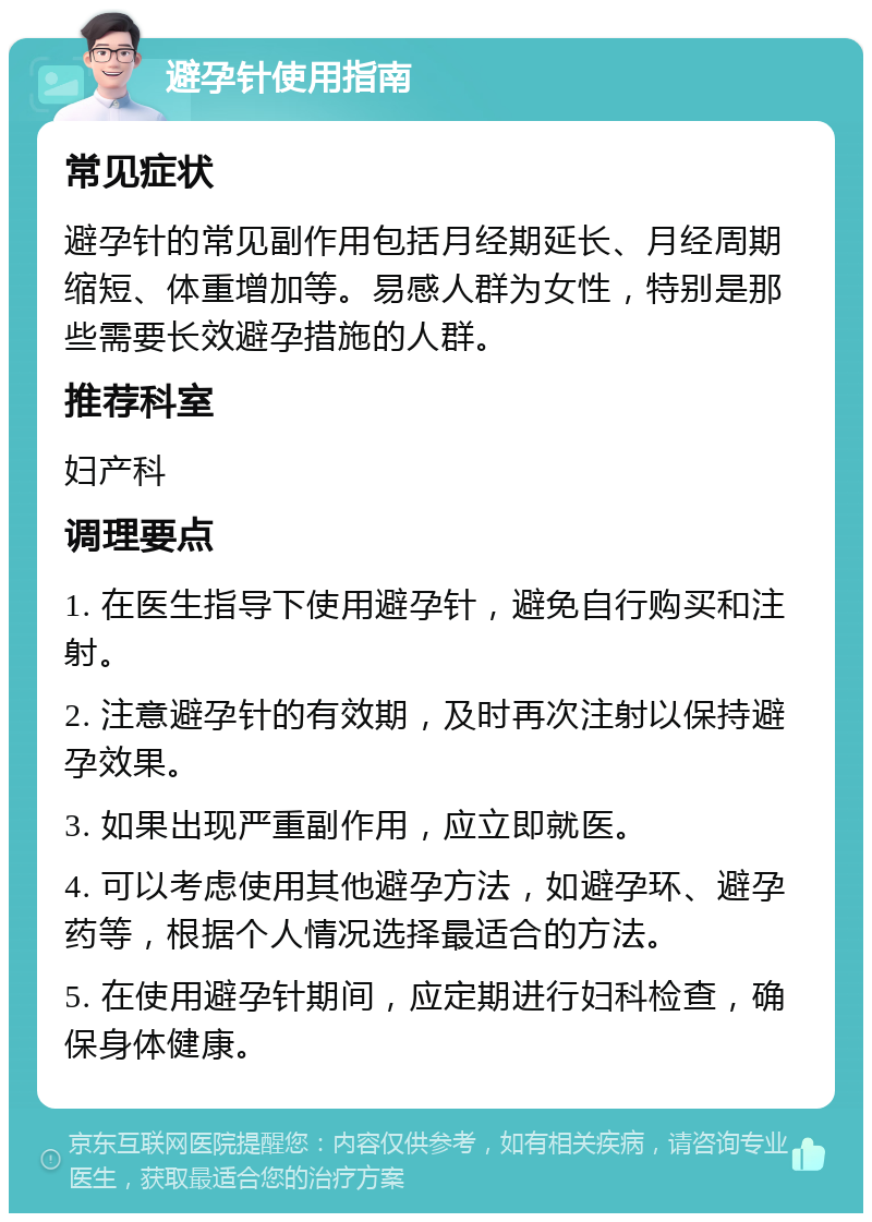 避孕针使用指南 常见症状 避孕针的常见副作用包括月经期延长、月经周期缩短、体重增加等。易感人群为女性，特别是那些需要长效避孕措施的人群。 推荐科室 妇产科 调理要点 1. 在医生指导下使用避孕针，避免自行购买和注射。 2. 注意避孕针的有效期，及时再次注射以保持避孕效果。 3. 如果出现严重副作用，应立即就医。 4. 可以考虑使用其他避孕方法，如避孕环、避孕药等，根据个人情况选择最适合的方法。 5. 在使用避孕针期间，应定期进行妇科检查，确保身体健康。