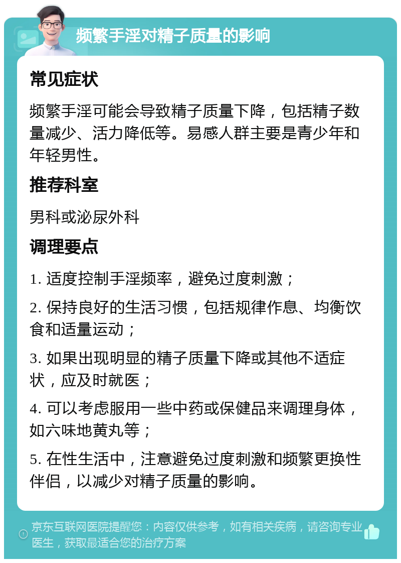 频繁手淫对精子质量的影响 常见症状 频繁手淫可能会导致精子质量下降，包括精子数量减少、活力降低等。易感人群主要是青少年和年轻男性。 推荐科室 男科或泌尿外科 调理要点 1. 适度控制手淫频率，避免过度刺激； 2. 保持良好的生活习惯，包括规律作息、均衡饮食和适量运动； 3. 如果出现明显的精子质量下降或其他不适症状，应及时就医； 4. 可以考虑服用一些中药或保健品来调理身体，如六味地黄丸等； 5. 在性生活中，注意避免过度刺激和频繁更换性伴侣，以减少对精子质量的影响。