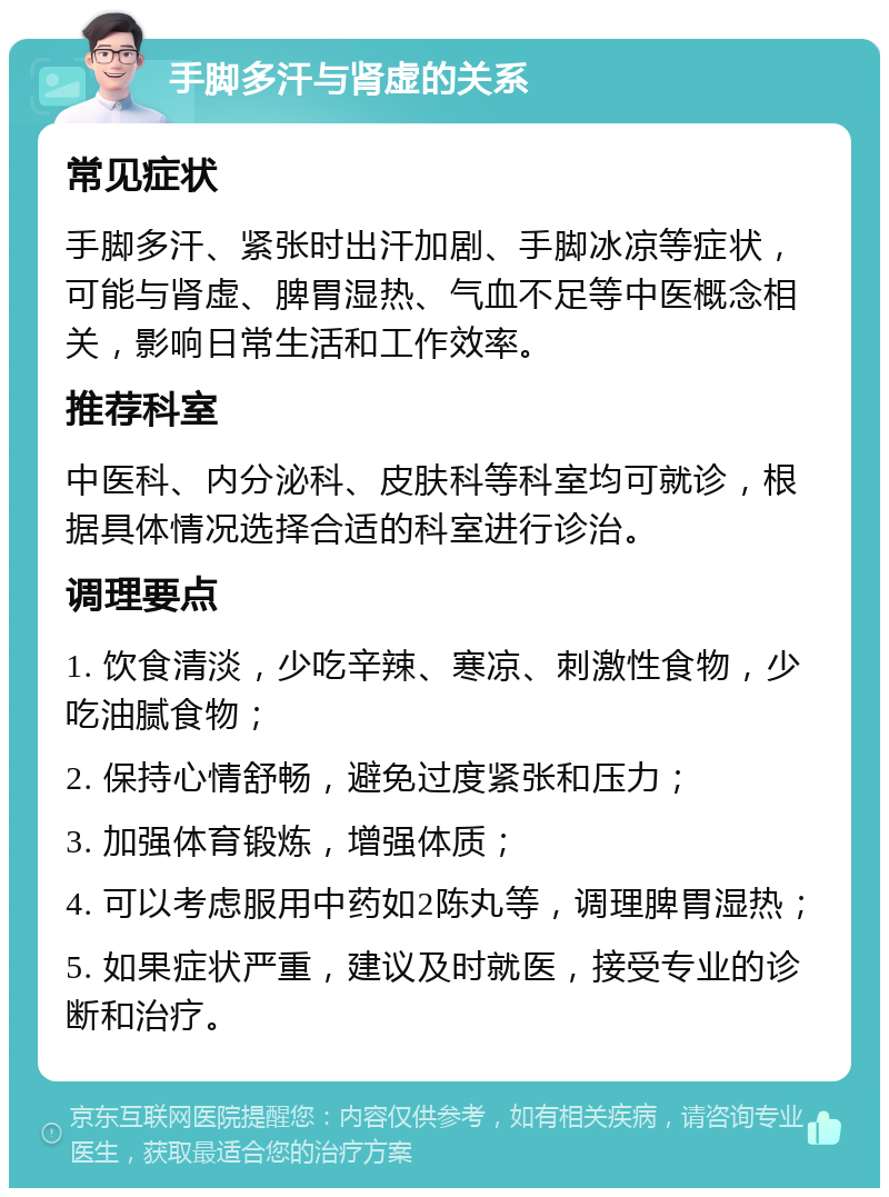 手脚多汗与肾虚的关系 常见症状 手脚多汗、紧张时出汗加剧、手脚冰凉等症状，可能与肾虚、脾胃湿热、气血不足等中医概念相关，影响日常生活和工作效率。 推荐科室 中医科、内分泌科、皮肤科等科室均可就诊，根据具体情况选择合适的科室进行诊治。 调理要点 1. 饮食清淡，少吃辛辣、寒凉、刺激性食物，少吃油腻食物； 2. 保持心情舒畅，避免过度紧张和压力； 3. 加强体育锻炼，增强体质； 4. 可以考虑服用中药如2陈丸等，调理脾胃湿热； 5. 如果症状严重，建议及时就医，接受专业的诊断和治疗。