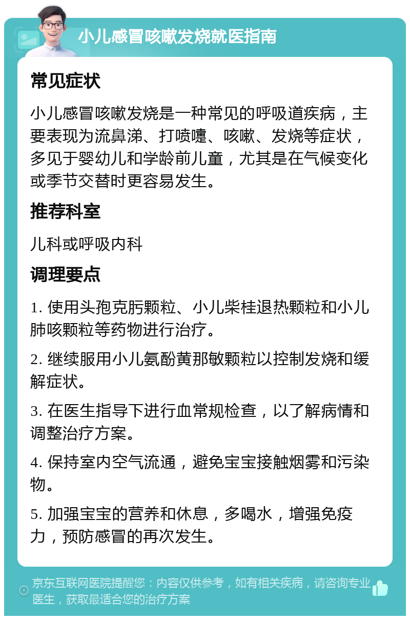 小儿感冒咳嗽发烧就医指南 常见症状 小儿感冒咳嗽发烧是一种常见的呼吸道疾病，主要表现为流鼻涕、打喷嚏、咳嗽、发烧等症状，多见于婴幼儿和学龄前儿童，尤其是在气候变化或季节交替时更容易发生。 推荐科室 儿科或呼吸内科 调理要点 1. 使用头孢克肟颗粒、小儿柴桂退热颗粒和小儿肺咳颗粒等药物进行治疗。 2. 继续服用小儿氨酚黄那敏颗粒以控制发烧和缓解症状。 3. 在医生指导下进行血常规检查，以了解病情和调整治疗方案。 4. 保持室内空气流通，避免宝宝接触烟雾和污染物。 5. 加强宝宝的营养和休息，多喝水，增强免疫力，预防感冒的再次发生。