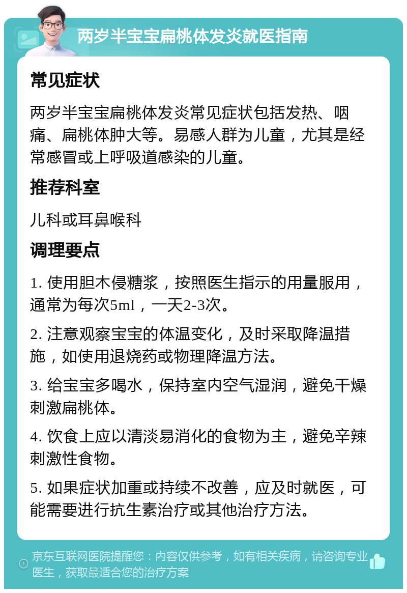 两岁半宝宝扁桃体发炎就医指南 常见症状 两岁半宝宝扁桃体发炎常见症状包括发热、咽痛、扁桃体肿大等。易感人群为儿童，尤其是经常感冒或上呼吸道感染的儿童。 推荐科室 儿科或耳鼻喉科 调理要点 1. 使用胆木侵糖浆，按照医生指示的用量服用，通常为每次5ml，一天2-3次。 2. 注意观察宝宝的体温变化，及时采取降温措施，如使用退烧药或物理降温方法。 3. 给宝宝多喝水，保持室内空气湿润，避免干燥刺激扁桃体。 4. 饮食上应以清淡易消化的食物为主，避免辛辣刺激性食物。 5. 如果症状加重或持续不改善，应及时就医，可能需要进行抗生素治疗或其他治疗方法。