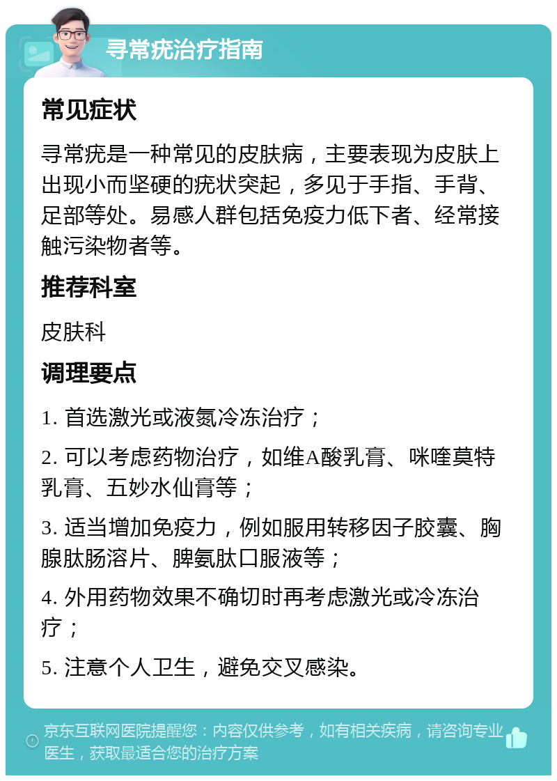 寻常疣治疗指南 常见症状 寻常疣是一种常见的皮肤病，主要表现为皮肤上出现小而坚硬的疣状突起，多见于手指、手背、足部等处。易感人群包括免疫力低下者、经常接触污染物者等。 推荐科室 皮肤科 调理要点 1. 首选激光或液氮冷冻治疗； 2. 可以考虑药物治疗，如维A酸乳膏、咪喹莫特乳膏、五妙水仙膏等； 3. 适当增加免疫力，例如服用转移因子胶囊、胸腺肽肠溶片、脾氨肽口服液等； 4. 外用药物效果不确切时再考虑激光或冷冻治疗； 5. 注意个人卫生，避免交叉感染。