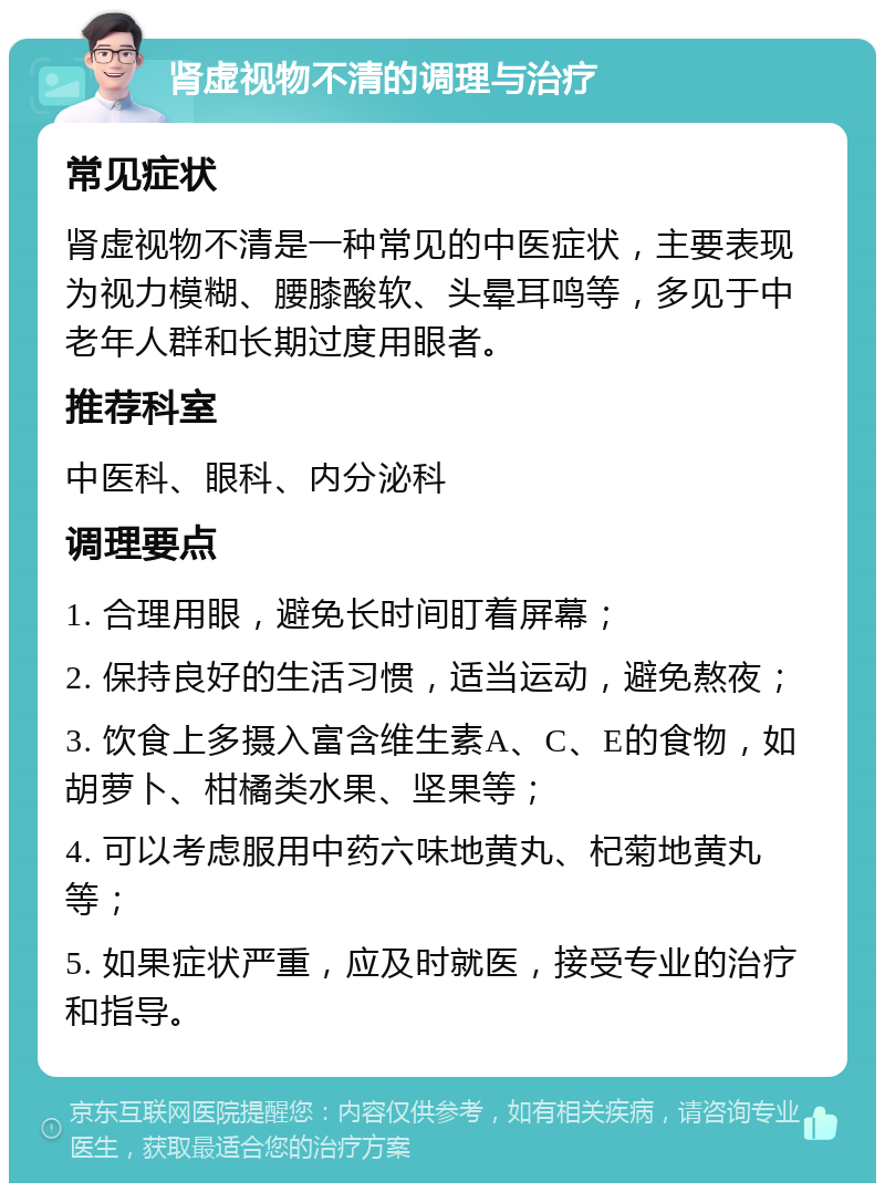 肾虚视物不清的调理与治疗 常见症状 肾虚视物不清是一种常见的中医症状，主要表现为视力模糊、腰膝酸软、头晕耳鸣等，多见于中老年人群和长期过度用眼者。 推荐科室 中医科、眼科、内分泌科 调理要点 1. 合理用眼，避免长时间盯着屏幕； 2. 保持良好的生活习惯，适当运动，避免熬夜； 3. 饮食上多摄入富含维生素A、C、E的食物，如胡萝卜、柑橘类水果、坚果等； 4. 可以考虑服用中药六味地黄丸、杞菊地黄丸等； 5. 如果症状严重，应及时就医，接受专业的治疗和指导。