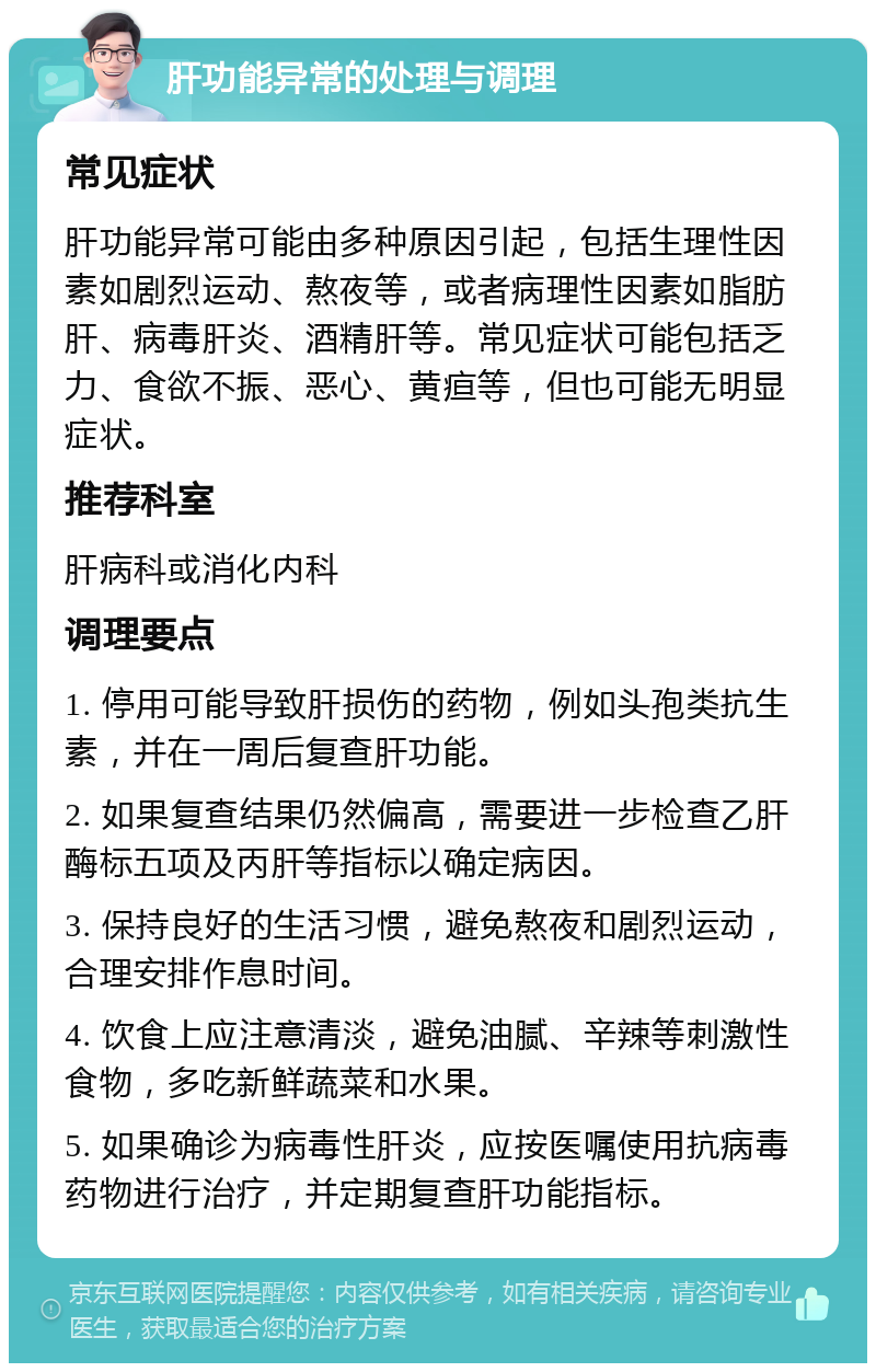 肝功能异常的处理与调理 常见症状 肝功能异常可能由多种原因引起，包括生理性因素如剧烈运动、熬夜等，或者病理性因素如脂肪肝、病毒肝炎、酒精肝等。常见症状可能包括乏力、食欲不振、恶心、黄疸等，但也可能无明显症状。 推荐科室 肝病科或消化内科 调理要点 1. 停用可能导致肝损伤的药物，例如头孢类抗生素，并在一周后复查肝功能。 2. 如果复查结果仍然偏高，需要进一步检查乙肝酶标五项及丙肝等指标以确定病因。 3. 保持良好的生活习惯，避免熬夜和剧烈运动，合理安排作息时间。 4. 饮食上应注意清淡，避免油腻、辛辣等刺激性食物，多吃新鲜蔬菜和水果。 5. 如果确诊为病毒性肝炎，应按医嘱使用抗病毒药物进行治疗，并定期复查肝功能指标。