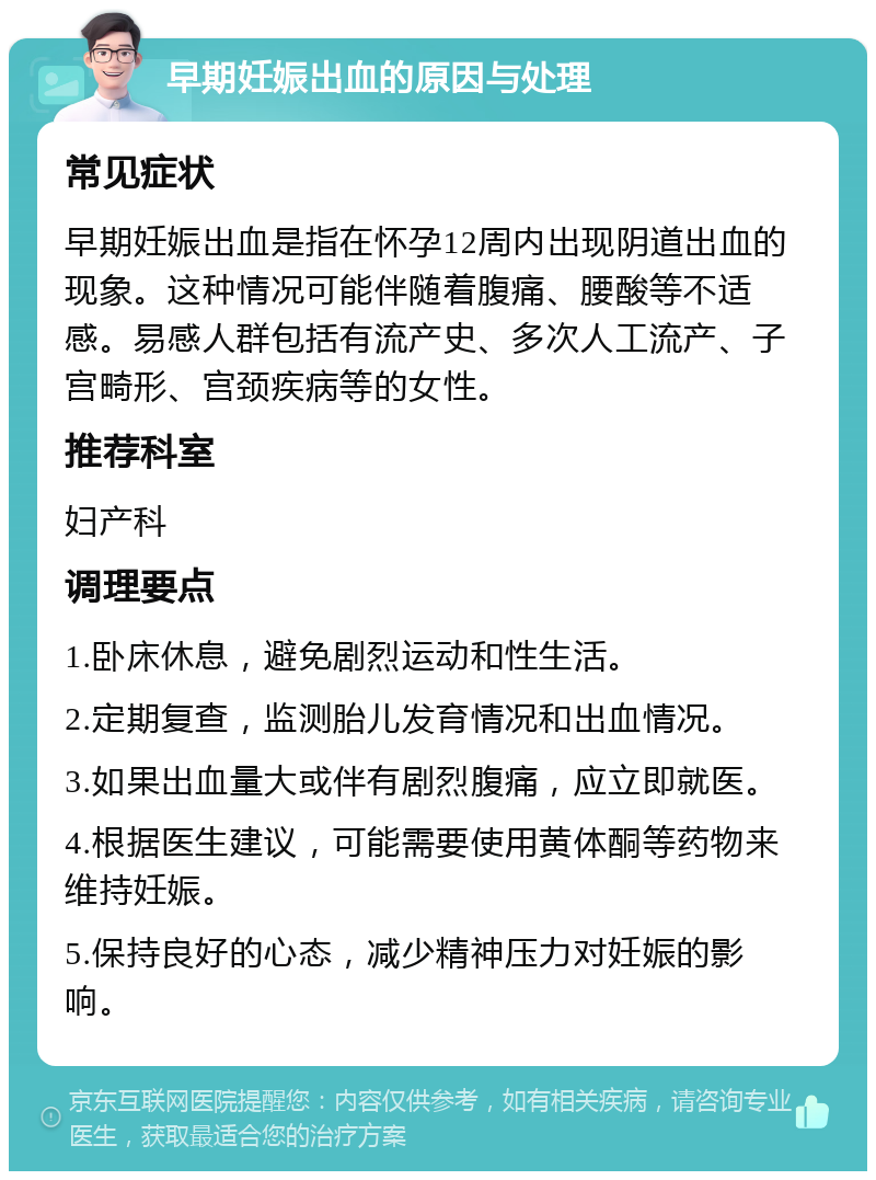 早期妊娠出血的原因与处理 常见症状 早期妊娠出血是指在怀孕12周内出现阴道出血的现象。这种情况可能伴随着腹痛、腰酸等不适感。易感人群包括有流产史、多次人工流产、子宫畸形、宫颈疾病等的女性。 推荐科室 妇产科 调理要点 1.卧床休息，避免剧烈运动和性生活。 2.定期复查，监测胎儿发育情况和出血情况。 3.如果出血量大或伴有剧烈腹痛，应立即就医。 4.根据医生建议，可能需要使用黄体酮等药物来维持妊娠。 5.保持良好的心态，减少精神压力对妊娠的影响。